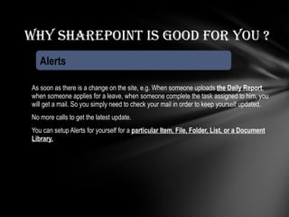As soon as there is a change on the site, e.g. When someone uploads  the Daily Report , when someone applies for a leave, when someone complete the task assigned to him, you will get a mail. So you simply need to check your mail in order to keep yourself updated. No more calls to get the latest update.  You can setup Alerts for yourself for a  particular Item, File, Folder, List, or a Document Library. Why Sharepoint is good for you ? Alerts 