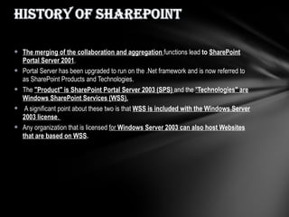 The merging of the collaboration and aggregation  functions lead  to  SharePoint Portal Server 2001 .  Portal Server has been upgraded to run on the .Net framework and is now referred to as SharePoint Products and Technologies.  The  "Product" is SharePoint Portal Server 2003 (SPS)  and the  " Technologies" are Windows SharePoint Services (WSS). A significant point about these two is that  WSS is included with the Windows Server 2003 license .  Any organization that is licensed  for  Windows Server 2003 can also host Websites that are based on WSS .  