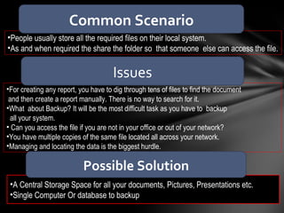 People usually store all the required files on their local system. As and when required the share the folder so  that someone  else can access the file. A Central Storage Space for all your documents, Pictures, Presentations etc. Single Computer Or database to backup For creating any report, you have to dig through tens of files to find the document  and then create a report manually. There is no way to search for it. What  about Backup? It will be the most difficult task as you have to  backup all your system. Can you access the file if you are not in your office or out of your network? You have multiple copies of the same file located all across your network. Managing and locating the data is the biggest hurdle.  Common Scenario Issues Possible Solution 