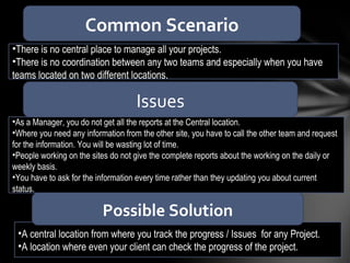 A central location from where you track the progress / Issues  for any Project. A location where even your client can check the progress of the project.  There is no central place to manage all your projects. There is no coordination between any two teams and especially when you have teams located on two different locations. Possible Solution Common Scenario Issues As a Manager, you do not get all the reports at the Central location. Where you need any information from the other site, you have to call the other team and request for the information. You will be wasting lot of time. People working on the sites do not give the complete reports about the working on the daily or weekly basis. You have to ask for the information every time rather than they updating you about current status. 