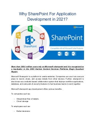 Why SharePoint For Application
Development in 2021?
More than 200.0 million users rely on Microsoft sharepoint and it is recognized as
a top-leader in the 2020 Gartner Content Services Platforms Magic Quadrant
Report.
Microsoft Sharepoint is a platform to create websites. Companies can use it as a secure
place to record, share, and access details from other devices. Further, sharepoint is
also known as a website-based collaboration system that deploys workflow applications,
database, and web parts & security features to fuel business teams to work together.
Microsoft sharepoint app development offers various benefits-
To companies such as-
- Streamlined flow of details
- Cloud storage
To employees such as-
- Better decisions
 
