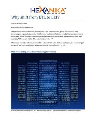 Why shift from ETL to ELT?
Author: Prakash Jalihal
Contributor: Vedvrat Shikarpur
The process of data warehousing is undergoing rapid transformation, giving rise to various new
terminologies, especially due to the shift from the traditional ETL to the new ELT. For someone new to
the process, these additional terminologies and abbreviations might seem overwhelming, some may
even ask, “Why does it matter if the L comes before the T?”
The answer lies in the infrastructure and the setup. Here is what the fuss is all about, the sequencing of
the words and more importantly, why you should be shifting from ETL to ELT.
Understanding Data Warehousing Processes
Data Warehouse or Enterprise Data Warehouse (EDW) is a system implemented for the purpose of
 
