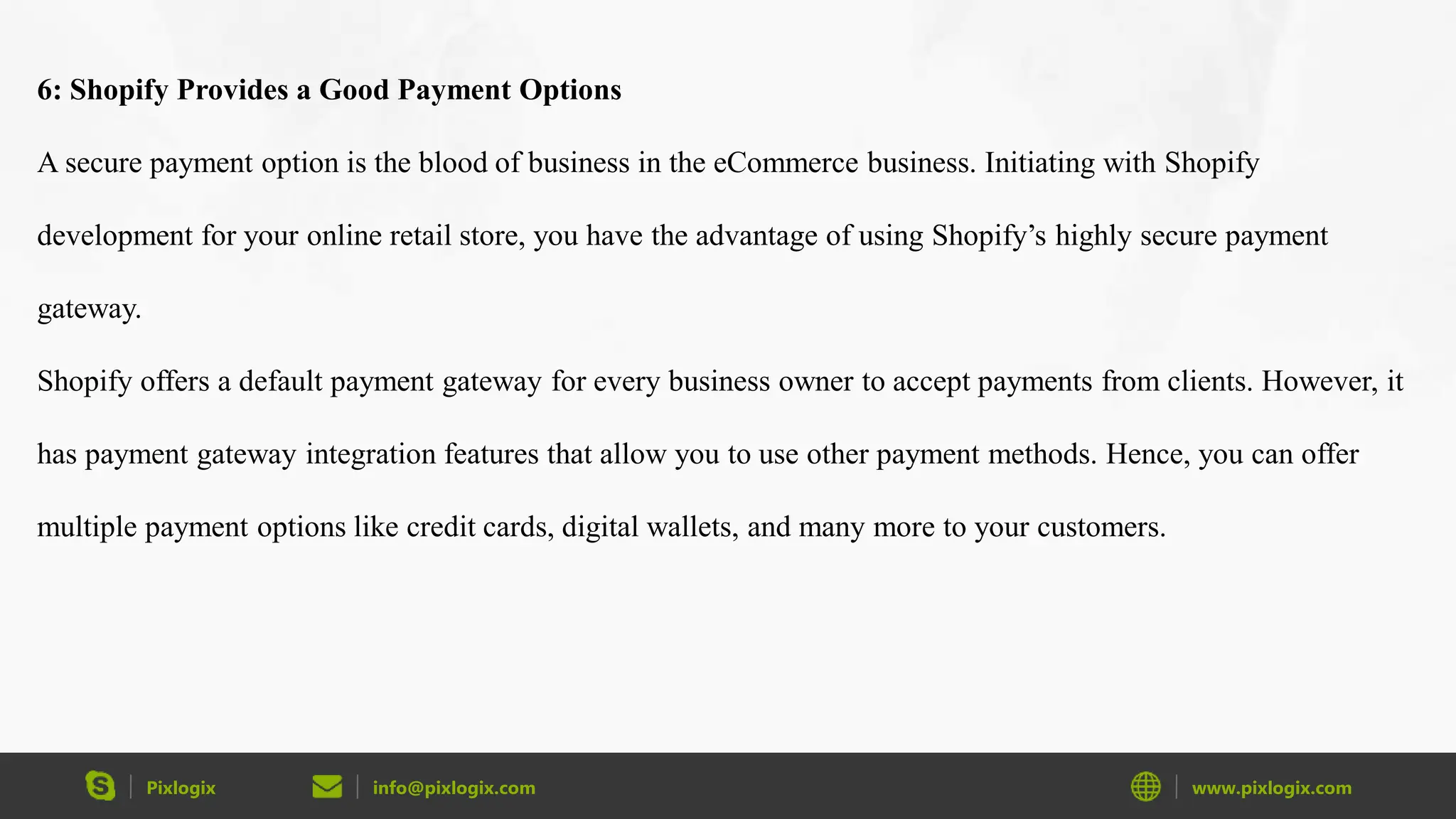 Pixlogix info@pixlogix.com www.pixlogix.com
6: Shopify Provides a Good Payment Options
A secure payment option is the blood of business in the eCommerce business. Initiating with Shopify
development for your online retail store, you have the advantage of using Shopify’s highly secure payment
gateway.
Shopify offers a default payment gateway for every business owner to accept payments from clients. However, it
has payment gateway integration features that allow you to use other payment methods. Hence, you can offer
multiple payment options like credit cards, digital wallets, and many more to your customers.
 