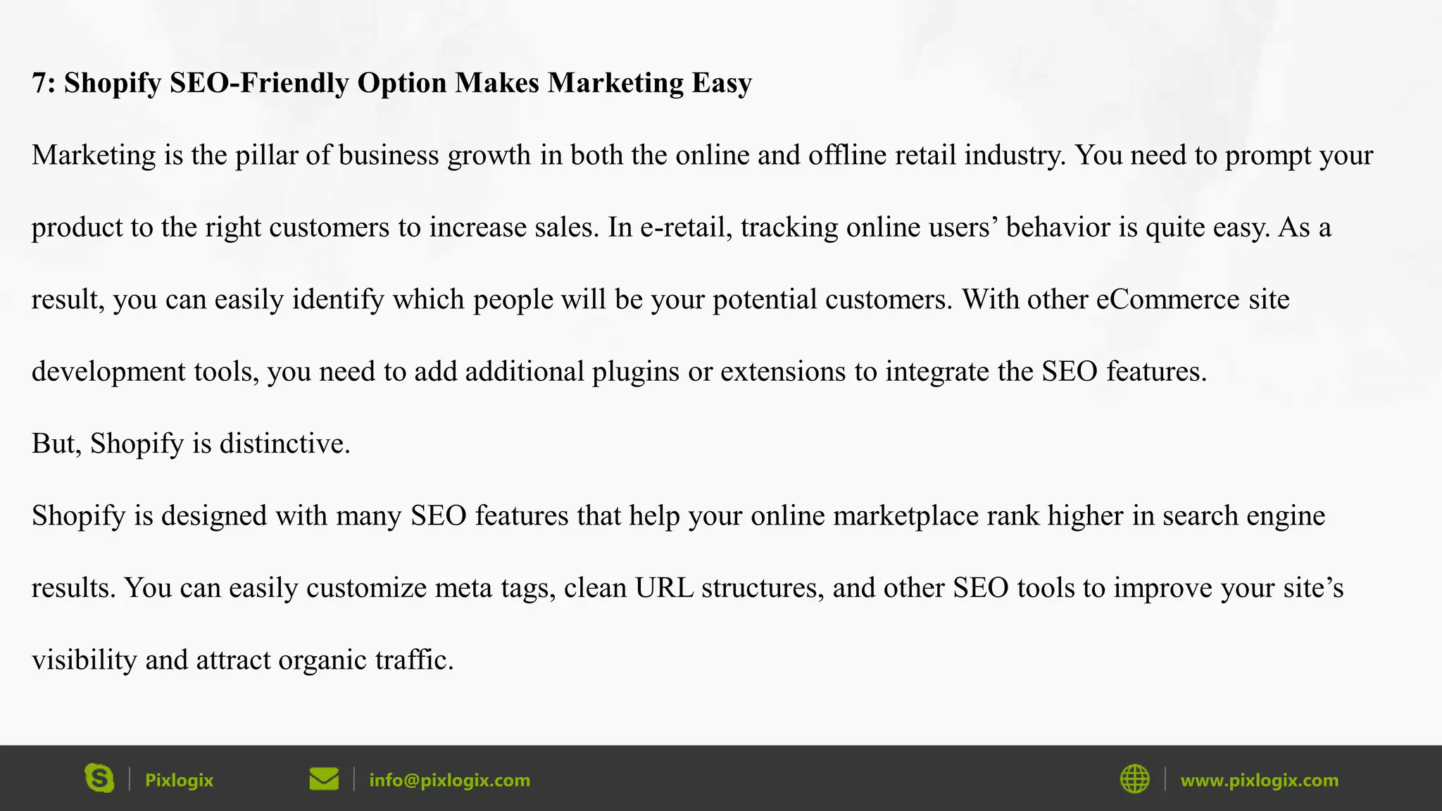 Pixlogix info@pixlogix.com www.pixlogix.com
7: Shopify SEO-Friendly Option Makes Marketing Easy
Marketing is the pillar of business growth in both the online and offline retail industry. You need to prompt your
product to the right customers to increase sales. In e-retail, tracking online users’ behavior is quite easy. As a
result, you can easily identify which people will be your potential customers. With other eCommerce site
development tools, you need to add additional plugins or extensions to integrate the SEO features.
But, Shopify is distinctive.
Shopify is designed with many SEO features that help your online marketplace rank higher in search engine
results. You can easily customize meta tags, clean URL structures, and other SEO tools to improve your site’s
visibility and attract organic traffic.
 