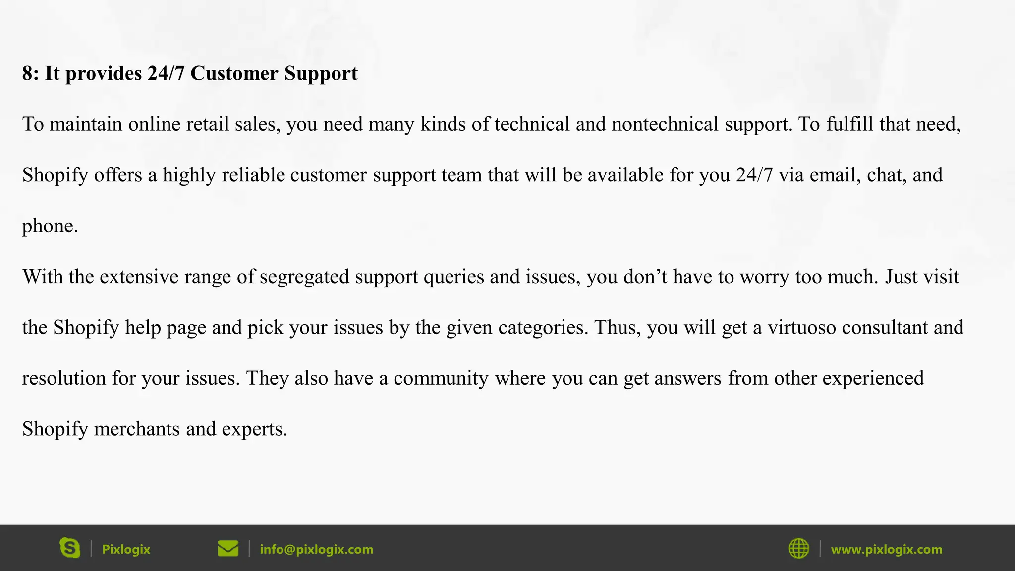 Pixlogix info@pixlogix.com www.pixlogix.com
8: It provides 24/7 Customer Support
To maintain online retail sales, you need many kinds of technical and nontechnical support. To fulfill that need,
Shopify offers a highly reliable customer support team that will be available for you 24/7 via email, chat, and
phone.
With the extensive range of segregated support queries and issues, you don’t have to worry too much. Just visit
the Shopify help page and pick your issues by the given categories. Thus, you will get a virtuoso consultant and
resolution for your issues. They also have a community where you can get answers from other experienced
Shopify merchants and experts.
 