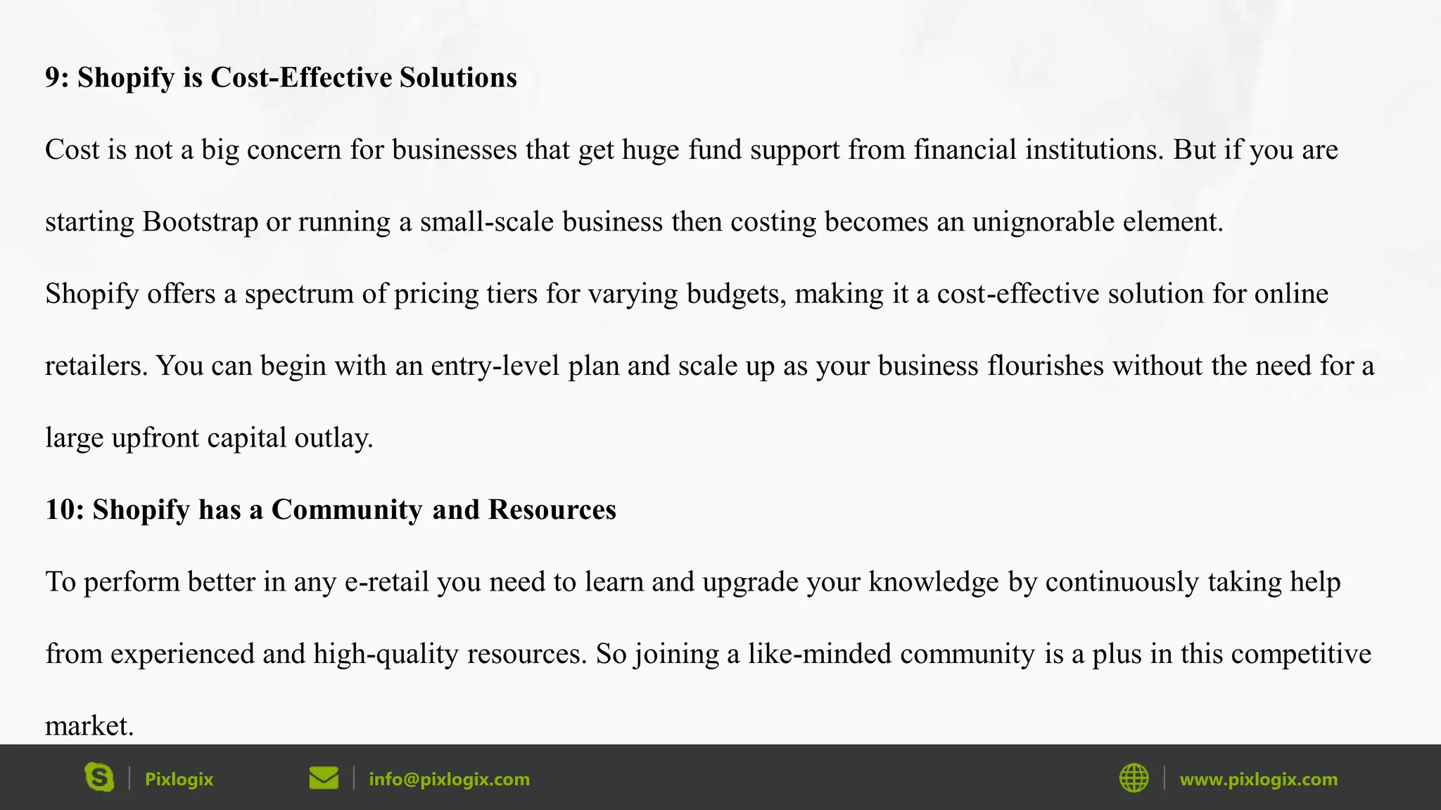 Pixlogix info@pixlogix.com www.pixlogix.com
9: Shopify is Cost-Effective Solutions
Cost is not a big concern for businesses that get huge fund support from financial institutions. But if you are
starting Bootstrap or running a small-scale business then costing becomes an unignorable element.
Shopify offers a spectrum of pricing tiers for varying budgets, making it a cost-effective solution for online
retailers. You can begin with an entry-level plan and scale up as your business flourishes without the need for a
large upfront capital outlay.
10: Shopify has a Community and Resources
To perform better in any e-retail you need to learn and upgrade your knowledge by continuously taking help
from experienced and high-quality resources. So joining a like-minded community is a plus in this competitive
market.
 