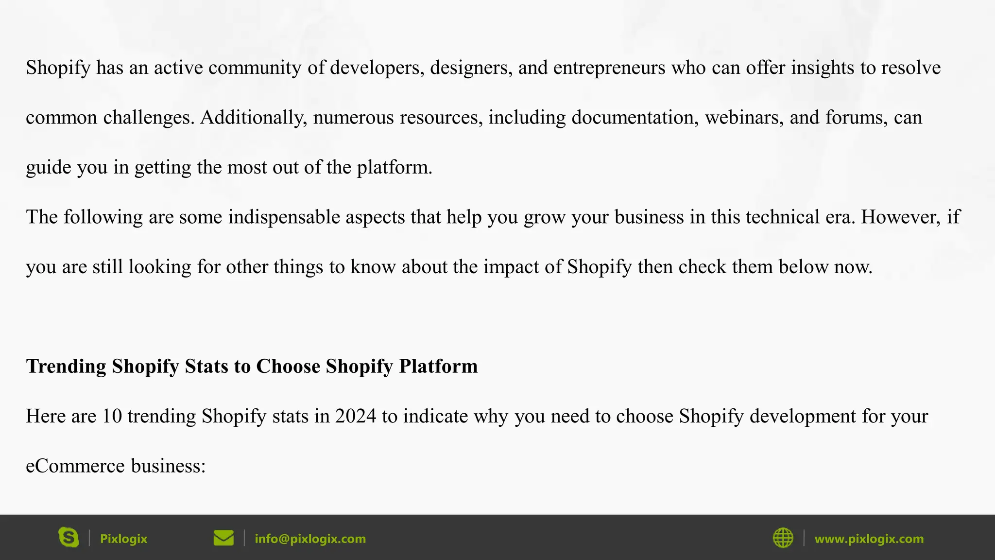Pixlogix info@pixlogix.com www.pixlogix.com
Shopify has an active community of developers, designers, and entrepreneurs who can offer insights to resolve
common challenges. Additionally, numerous resources, including documentation, webinars, and forums, can
guide you in getting the most out of the platform.
The following are some indispensable aspects that help you grow your business in this technical era. However, if
you are still looking for other things to know about the impact of Shopify then check them below now.
Trending Shopify Stats to Choose Shopify Platform
Here are 10 trending Shopify stats in 2024 to indicate why you need to choose Shopify development for your
eCommerce business:
 