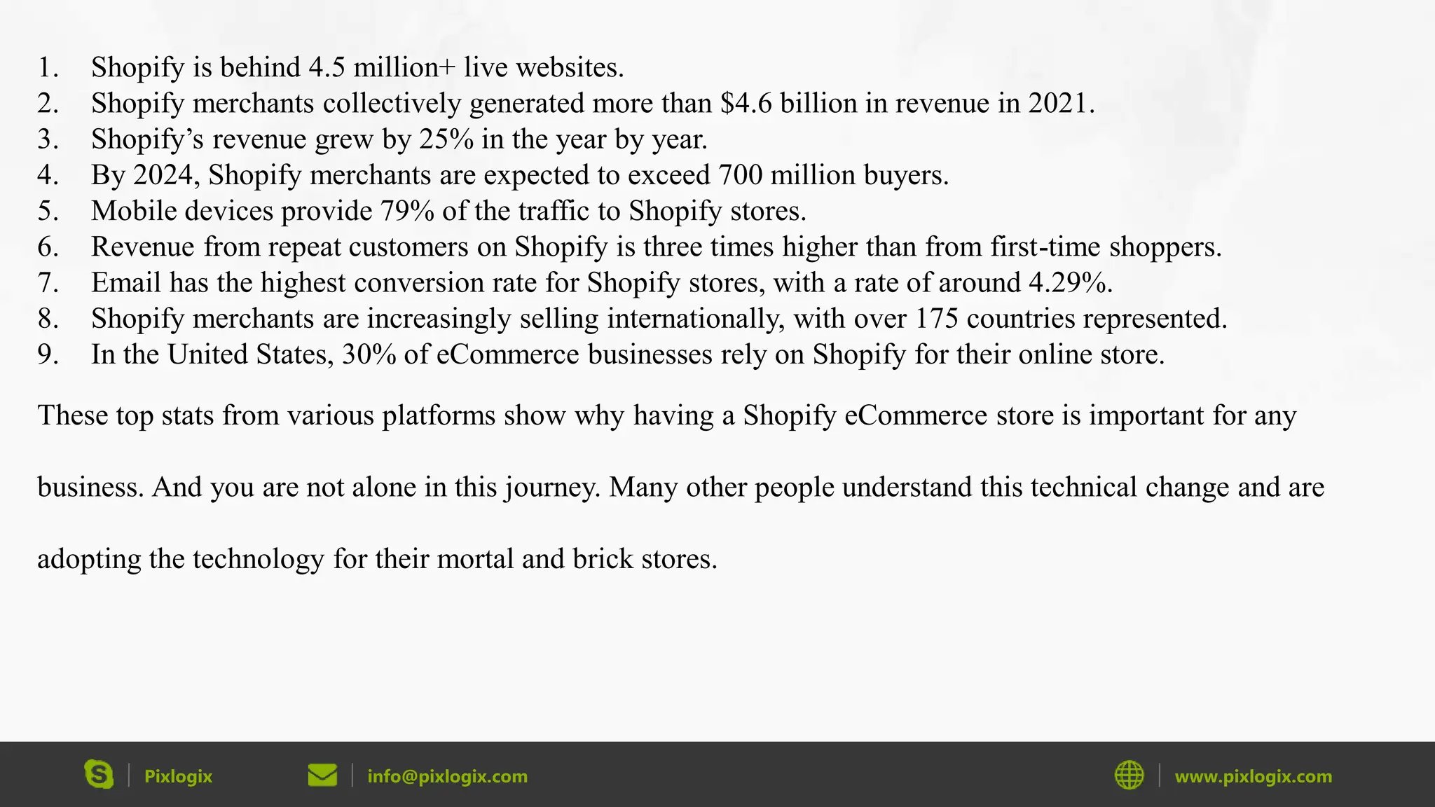 Pixlogix info@pixlogix.com www.pixlogix.com
1. Shopify is behind 4.5 million+ live websites.
2. Shopify merchants collectively generated more than $4.6 billion in revenue in 2021.
3. Shopify’s revenue grew by 25% in the year by year.
4. By 2024, Shopify merchants are expected to exceed 700 million buyers.
5. Mobile devices provide 79% of the traffic to Shopify stores.
6. Revenue from repeat customers on Shopify is three times higher than from first-time shoppers.
7. Email has the highest conversion rate for Shopify stores, with a rate of around 4.29%.
8. Shopify merchants are increasingly selling internationally, with over 175 countries represented.
9. In the United States, 30% of eCommerce businesses rely on Shopify for their online store.
These top stats from various platforms show why having a Shopify eCommerce store is important for any
business. And you are not alone in this journey. Many other people understand this technical change and are
adopting the technology for their mortal and brick stores.
 
