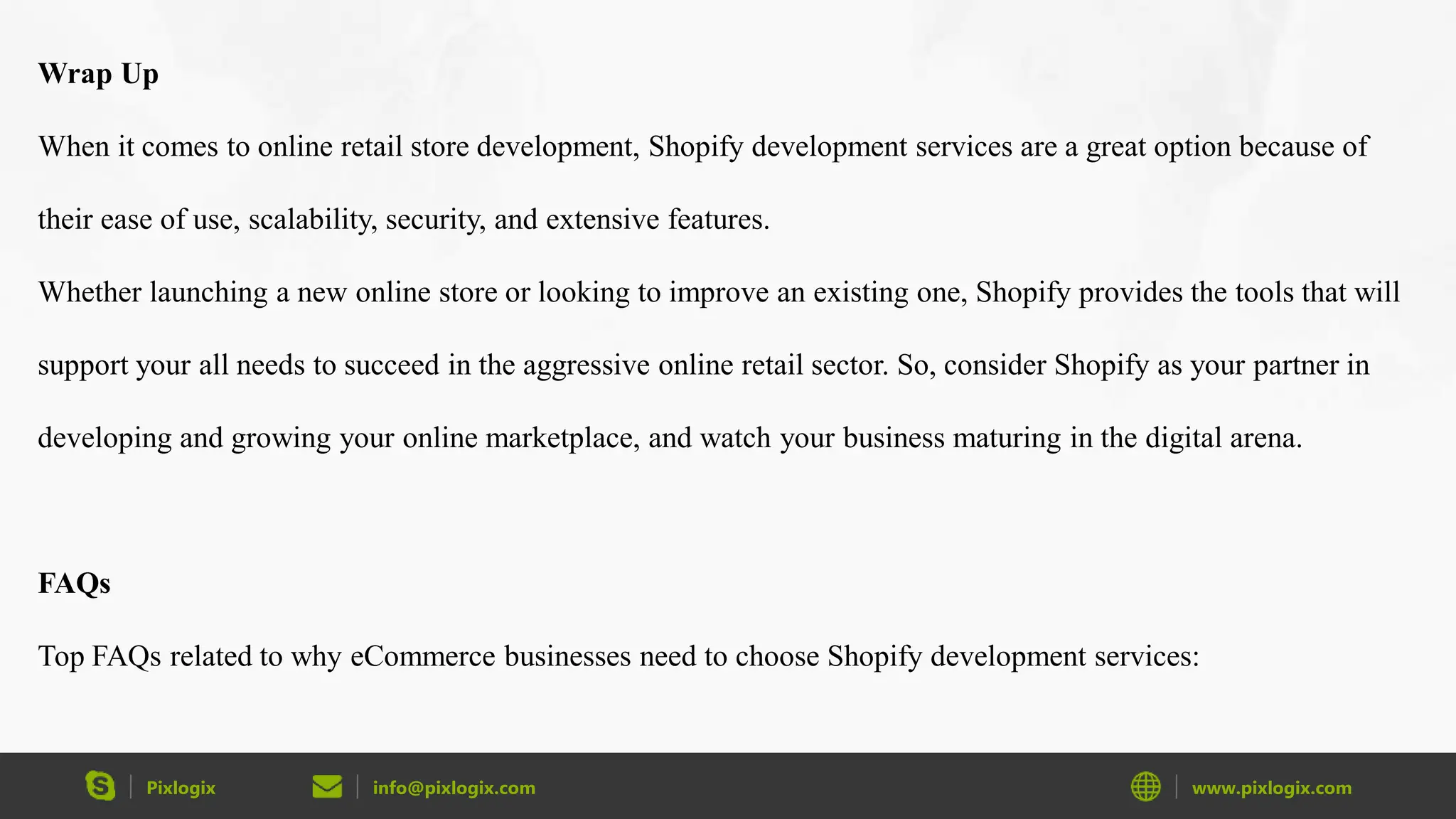 Pixlogix info@pixlogix.com www.pixlogix.com
Wrap Up
When it comes to online retail store development, Shopify development services are a great option because of
their ease of use, scalability, security, and extensive features.
Whether launching a new online store or looking to improve an existing one, Shopify provides the tools that will
support your all needs to succeed in the aggressive online retail sector. So, consider Shopify as your partner in
developing and growing your online marketplace, and watch your business maturing in the digital arena.
FAQs
Top FAQs related to why eCommerce businesses need to choose Shopify development services:
 
