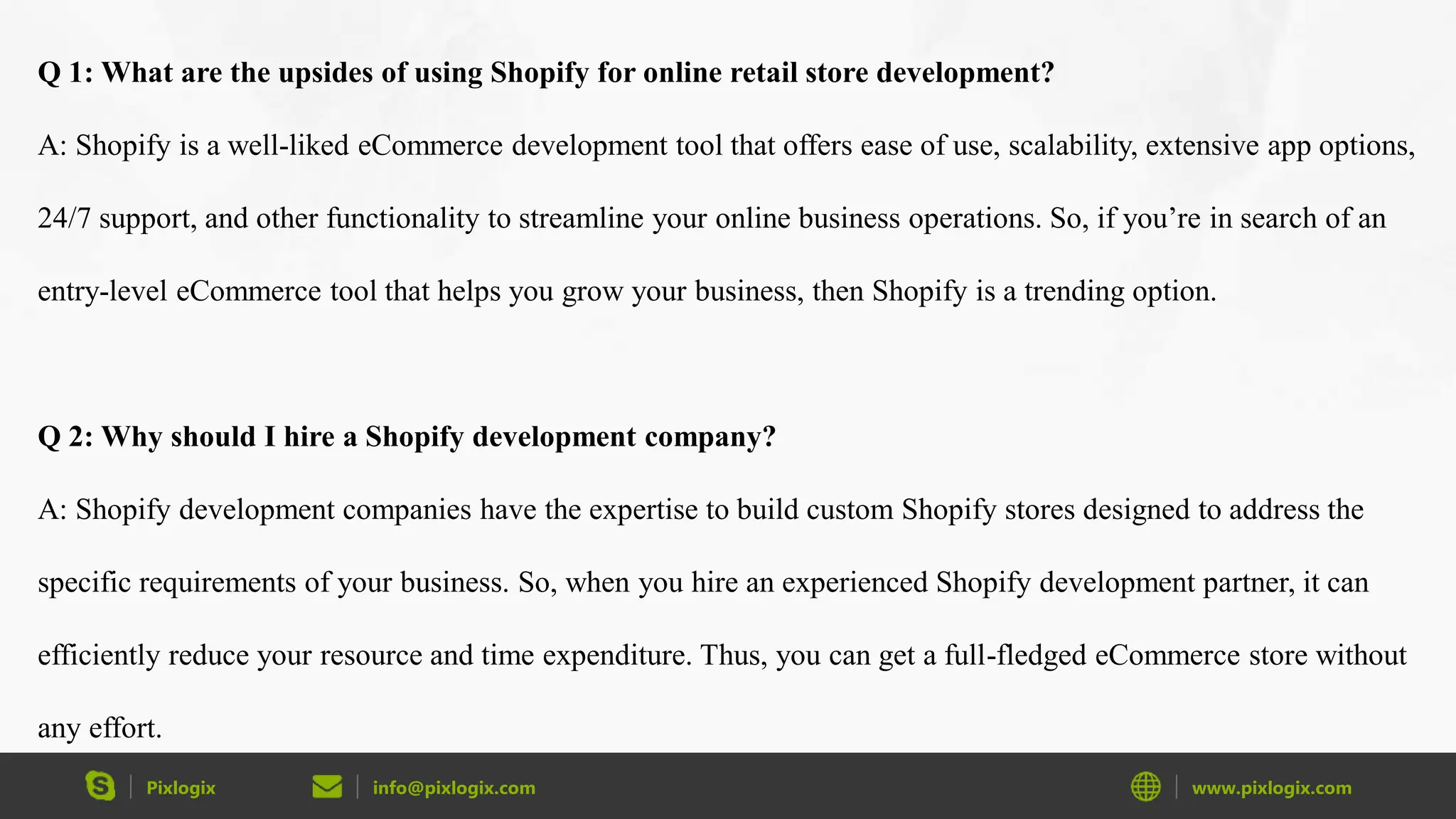 Pixlogix info@pixlogix.com www.pixlogix.com
Q 1: What are the upsides of using Shopify for online retail store development?
A: Shopify is a well-liked eCommerce development tool that offers ease of use, scalability, extensive app options,
24/7 support, and other functionality to streamline your online business operations. So, if you’re in search of an
entry-level eCommerce tool that helps you grow your business, then Shopify is a trending option.
Q 2: Why should I hire a Shopify development company?
A: Shopify development companies have the expertise to build custom Shopify stores designed to address the
specific requirements of your business. So, when you hire an experienced Shopify development partner, it can
efficiently reduce your resource and time expenditure. Thus, you can get a full-fledged eCommerce store without
any effort.
 