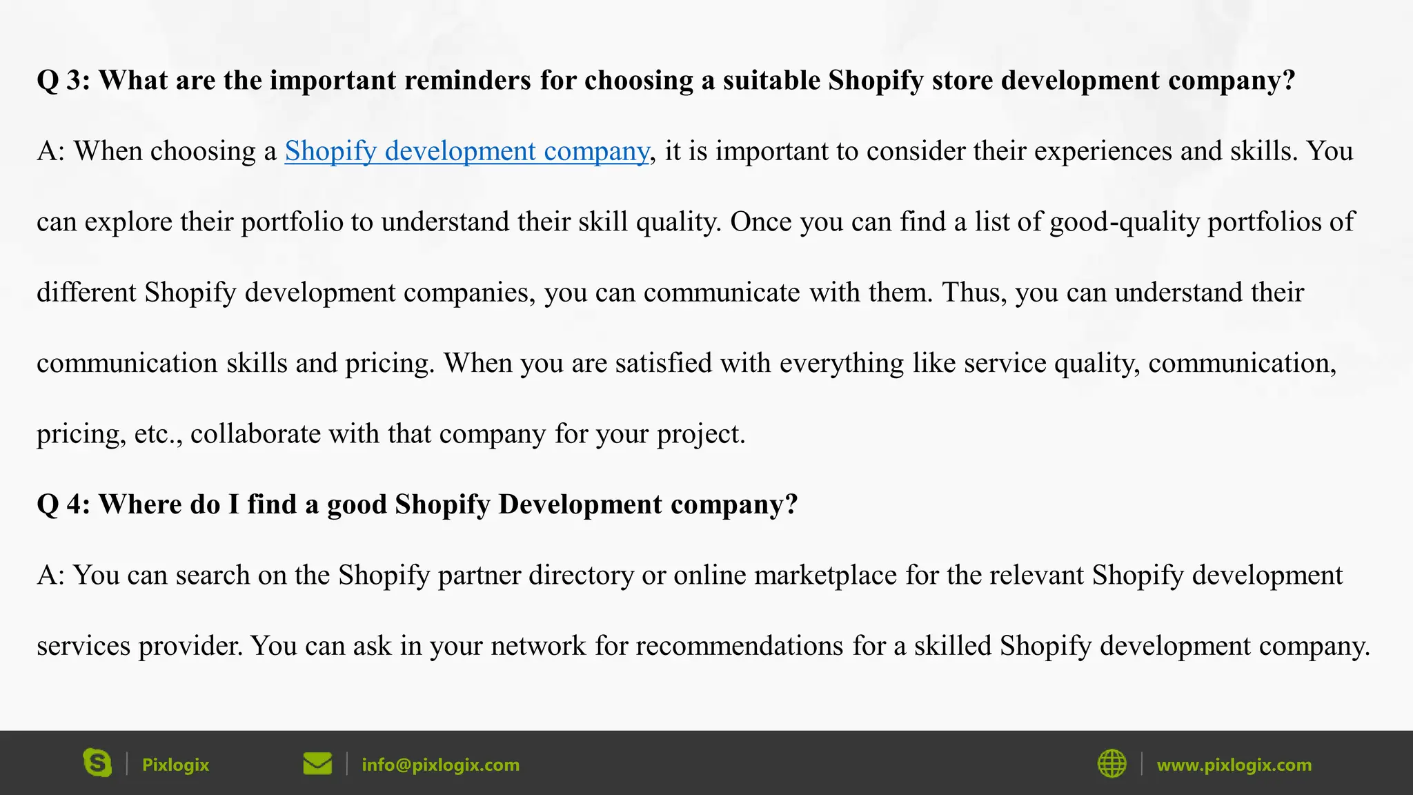 Pixlogix info@pixlogix.com www.pixlogix.com
Q 3: What are the important reminders for choosing a suitable Shopify store development company?
A: When choosing a Shopify development company, it is important to consider their experiences and skills. You
can explore their portfolio to understand their skill quality. Once you can find a list of good-quality portfolios of
different Shopify development companies, you can communicate with them. Thus, you can understand their
communication skills and pricing. When you are satisfied with everything like service quality, communication,
pricing, etc., collaborate with that company for your project.
Q 4: Where do I find a good Shopify Development company?
A: You can search on the Shopify partner directory or online marketplace for the relevant Shopify development
services provider. You can ask in your network for recommendations for a skilled Shopify development company.
 