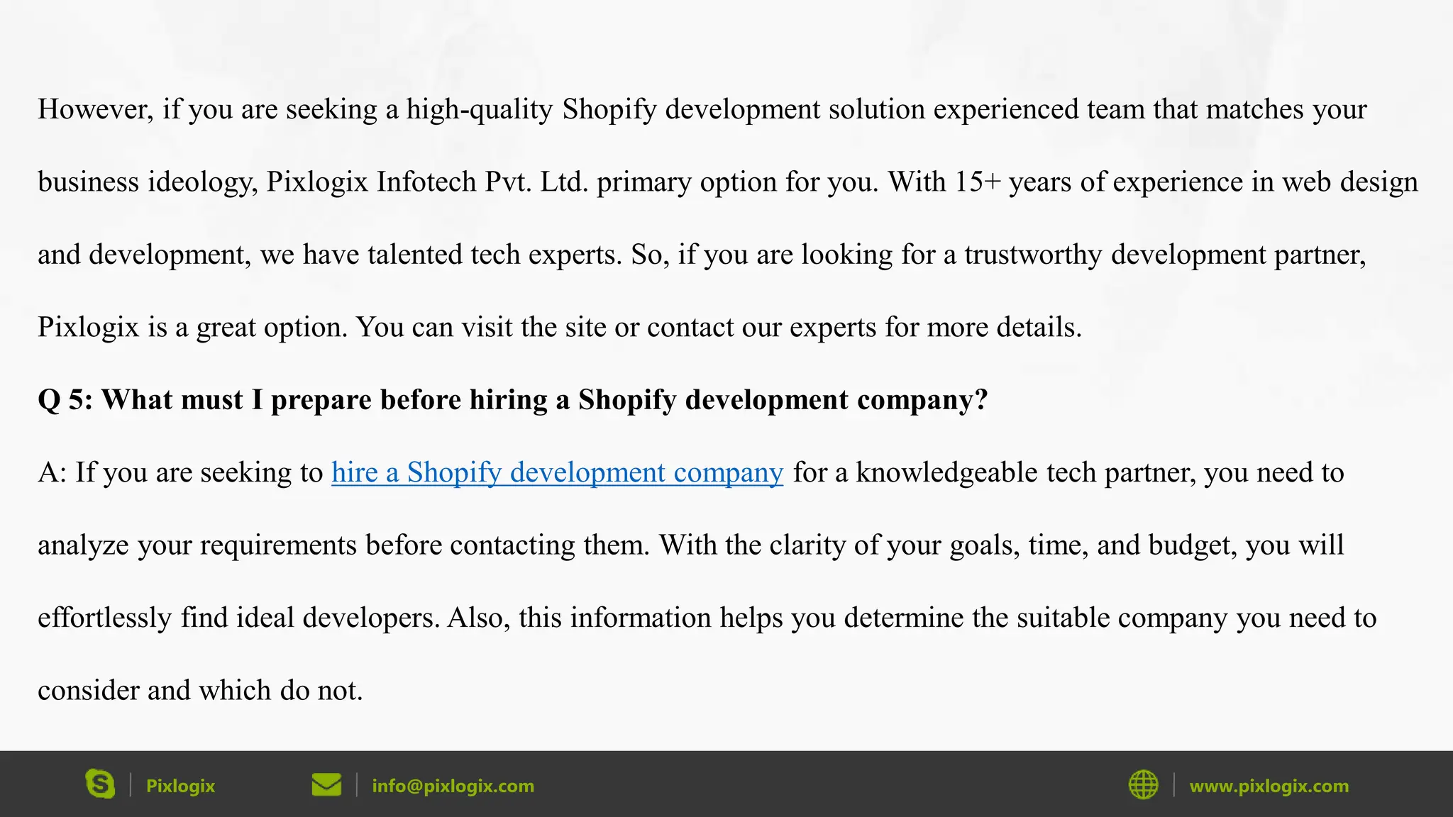 Pixlogix info@pixlogix.com www.pixlogix.com
However, if you are seeking a high-quality Shopify development solution experienced team that matches your
business ideology, Pixlogix Infotech Pvt. Ltd. primary option for you. With 15+ years of experience in web design
and development, we have talented tech experts. So, if you are looking for a trustworthy development partner,
Pixlogix is a great option. You can visit the site or contact our experts for more details.
Q 5: What must I prepare before hiring a Shopify development company?
A: If you are seeking to hire a Shopify development company for a knowledgeable tech partner, you need to
analyze your requirements before contacting them. With the clarity of your goals, time, and budget, you will
effortlessly find ideal developers. Also, this information helps you determine the suitable company you need to
consider and which do not.
 