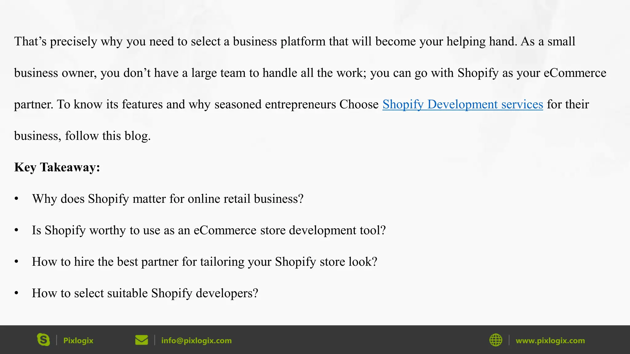 Pixlogix info@pixlogix.com www.pixlogix.com
That’s precisely why you need to select a business platform that will become your helping hand. As a small
business owner, you don’t have a large team to handle all the work; you can go with Shopify as your eCommerce
partner. To know its features and why seasoned entrepreneurs Choose Shopify Development services for their
business, follow this blog.
Key Takeaway:
• Why does Shopify matter for online retail business?
• Is Shopify worthy to use as an eCommerce store development tool?
• How to hire the best partner for tailoring your Shopify store look?
• How to select suitable Shopify developers?
 