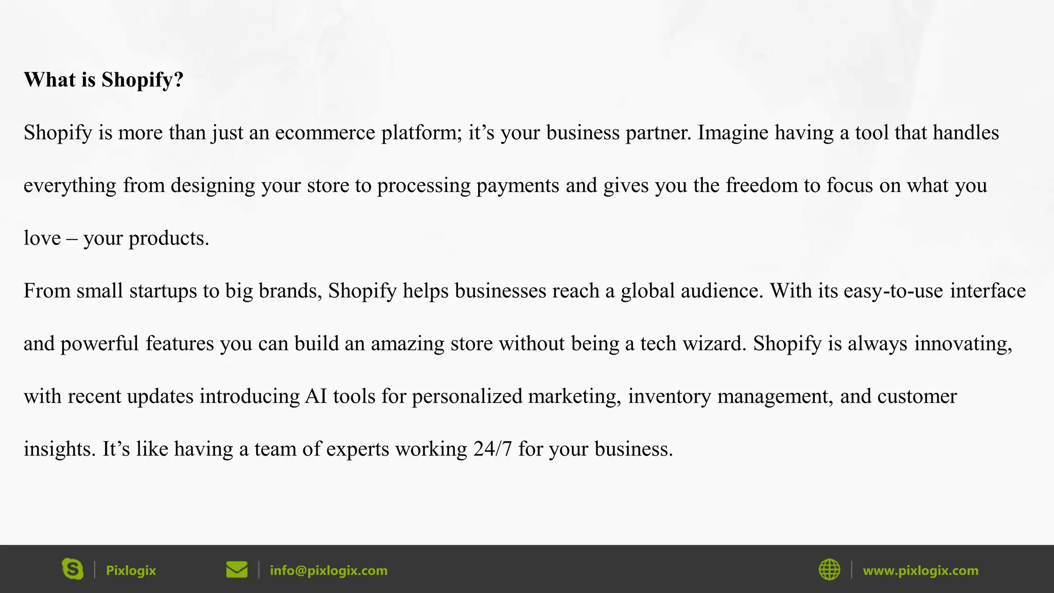 Pixlogix info@pixlogix.com www.pixlogix.com
What is Shopify?
Shopify is more than just an ecommerce platform; it’s your business partner. Imagine having a tool that handles
everything from designing your store to processing payments and gives you the freedom to focus on what you
love – your products.
From small startups to big brands, Shopify helps businesses reach a global audience. With its easy-to-use interface
and powerful features you can build an amazing store without being a tech wizard. Shopify is always innovating,
with recent updates introducing AI tools for personalized marketing, inventory management, and customer
insights. It’s like having a team of experts working 24/7 for your business.
 