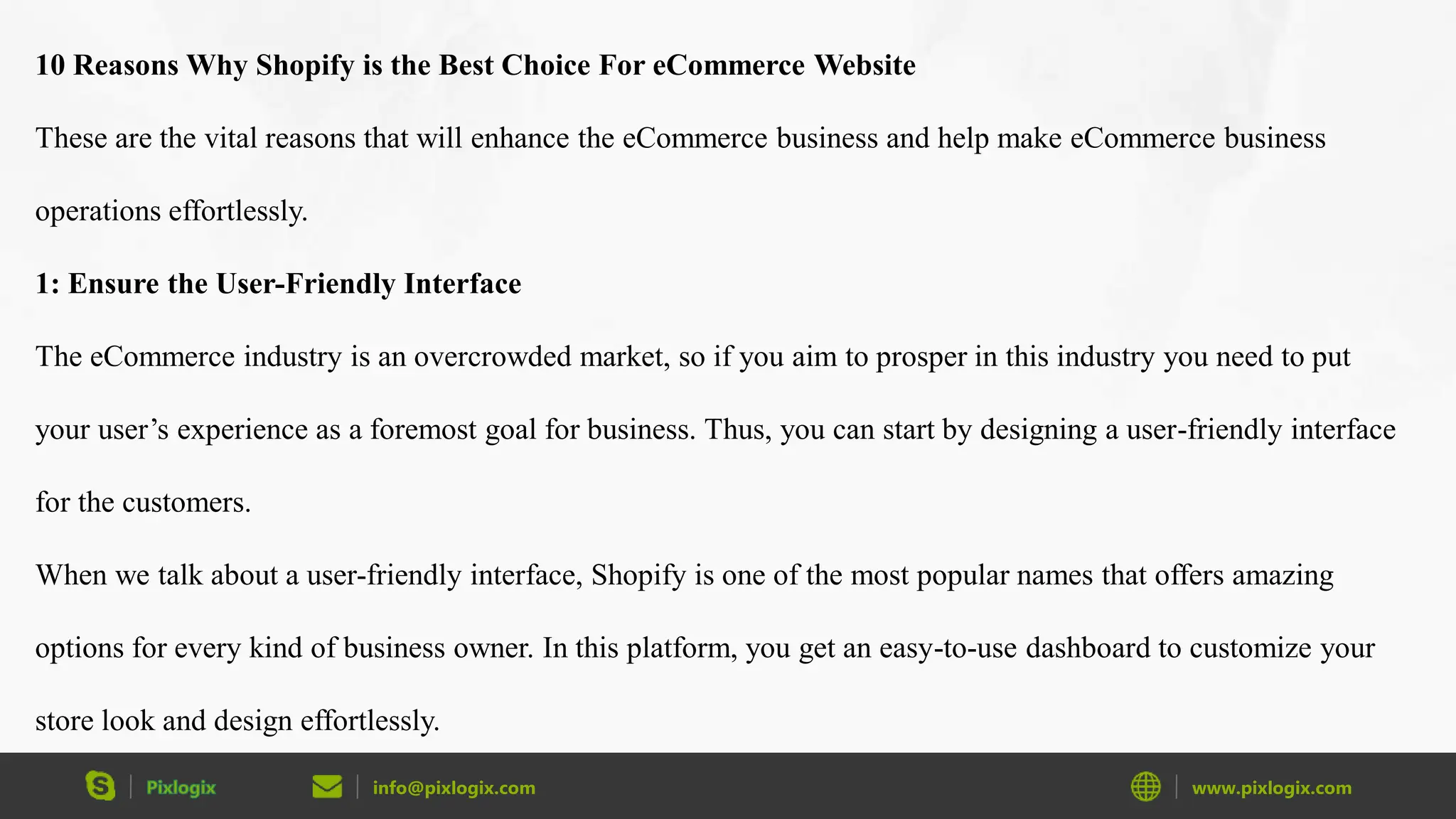 info@pixlogix.com www.pixlogix.com
10 Reasons Why Shopify is the Best Choice For eCommerce Website
These are the vital reasons that will enhance the eCommerce business and help make eCommerce business
operations effortlessly.
1: Ensure the User-Friendly Interface
The eCommerce industry is an overcrowded market, so if you aim to prosper in this industry you need to put
your user’s experience as a foremost goal for business. Thus, you can start by designing a user-friendly interface
for the customers.
When we talk about a user-friendly interface, Shopify is one of the most popular names that offers amazing
options for every kind of business owner. In this platform, you get an easy-to-use dashboard to customize your
store look and design effortlessly.
 
