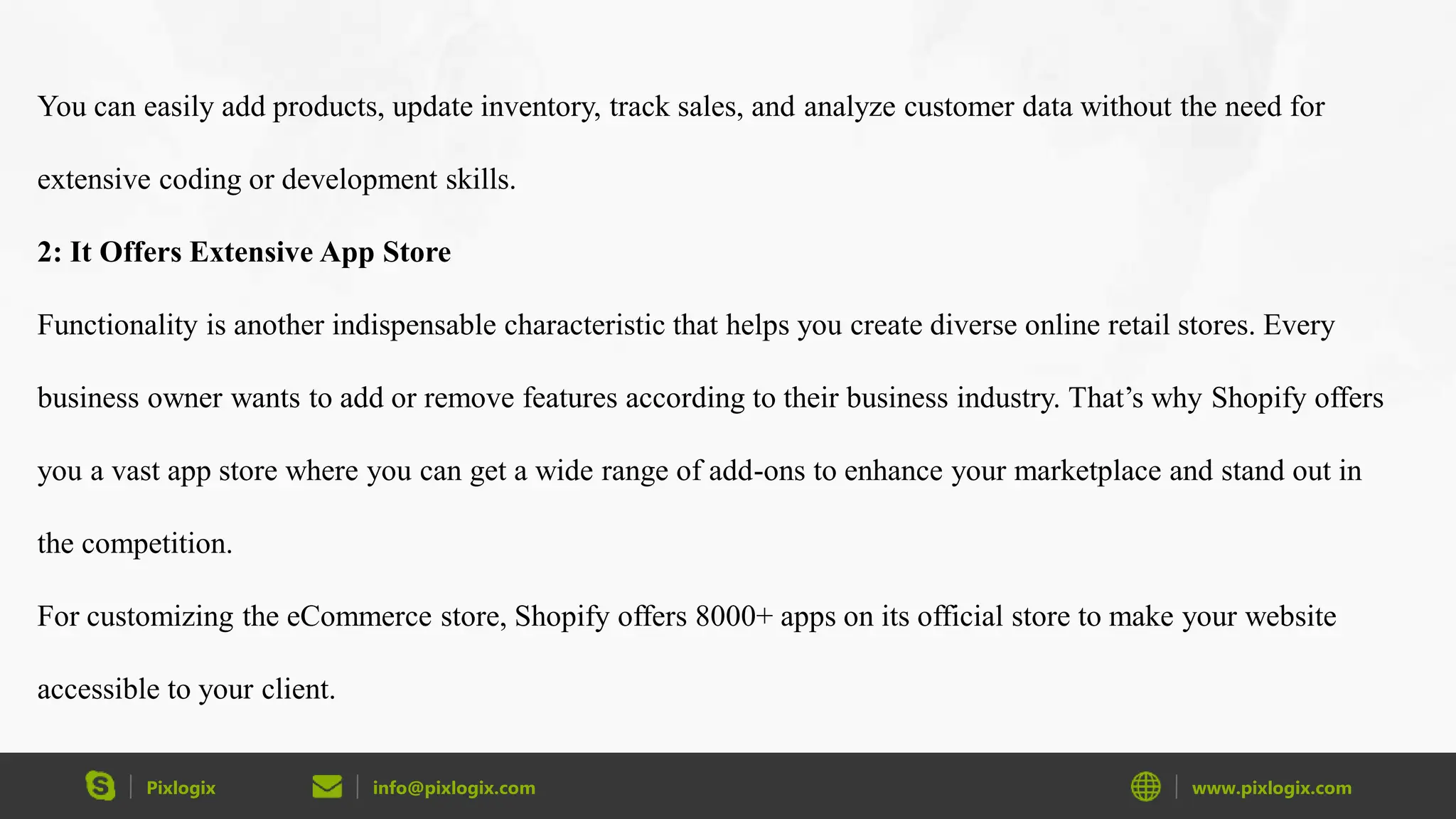 Pixlogix info@pixlogix.com www.pixlogix.com
You can easily add products, update inventory, track sales, and analyze customer data without the need for
extensive coding or development skills.
2: It Offers Extensive App Store
Functionality is another indispensable characteristic that helps you create diverse online retail stores. Every
business owner wants to add or remove features according to their business industry. That’s why Shopify offers
you a vast app store where you can get a wide range of add-ons to enhance your marketplace and stand out in
the competition.
For customizing the eCommerce store, Shopify offers 8000+ apps on its official store to make your website
accessible to your client.
 