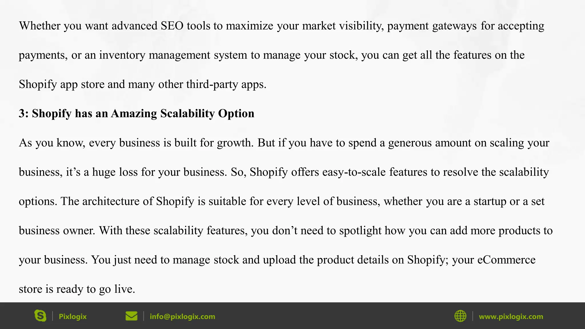 Pixlogix info@pixlogix.com www.pixlogix.com
Whether you want advanced SEO tools to maximize your market visibility, payment gateways for accepting
payments, or an inventory management system to manage your stock, you can get all the features on the
Shopify app store and many other third-party apps.
3: Shopify has an Amazing Scalability Option
As you know, every business is built for growth. But if you have to spend a generous amount on scaling your
business, it’s a huge loss for your business. So, Shopify offers easy-to-scale features to resolve the scalability
options. The architecture of Shopify is suitable for every level of business, whether you are a startup or a set
business owner. With these scalability features, you don’t need to spotlight how you can add more products to
your business. You just need to manage stock and upload the product details on Shopify; your eCommerce
store is ready to go live.
 
