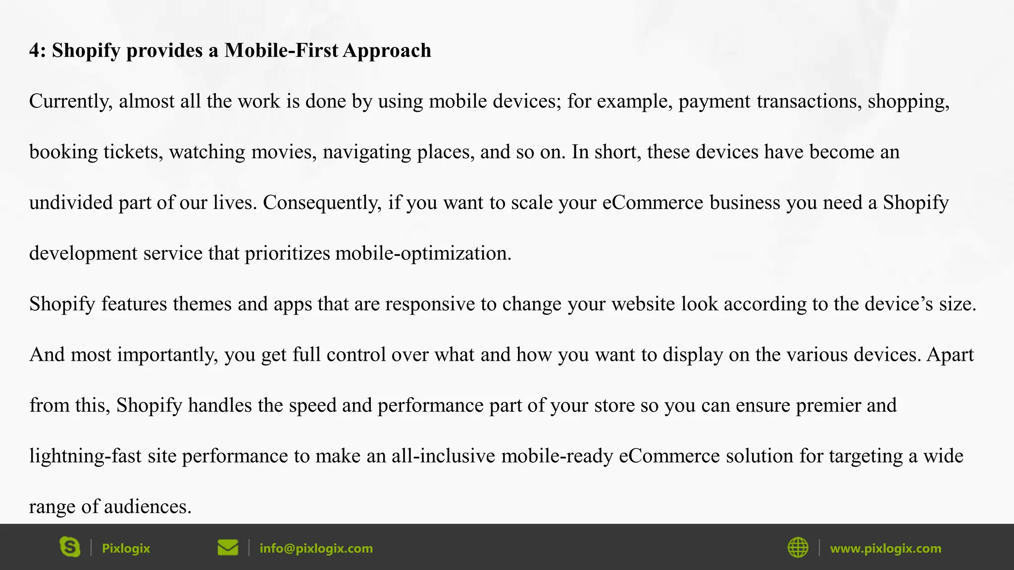 Pixlogix info@pixlogix.com www.pixlogix.com
4: Shopify provides a Mobile-First Approach
Currently, almost all the work is done by using mobile devices; for example, payment transactions, shopping,
booking tickets, watching movies, navigating places, and so on. In short, these devices have become an
undivided part of our lives. Consequently, if you want to scale your eCommerce business you need a Shopify
development service that prioritizes mobile-optimization.
Shopify features themes and apps that are responsive to change your website look according to the device’s size.
And most importantly, you get full control over what and how you want to display on the various devices. Apart
from this, Shopify handles the speed and performance part of your store so you can ensure premier and
lightning-fast site performance to make an all-inclusive mobile-ready eCommerce solution for targeting a wide
range of audiences.
 