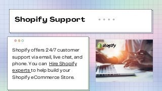 Shopify Support
Shopify offers 24/7 customer
support via email, live chat, and
phone. You can Hire Shopify
experts to help...