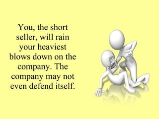 You, the short
seller, will rain
your heaviest
blows down on the
company. The
company may not
even defend itself.
 