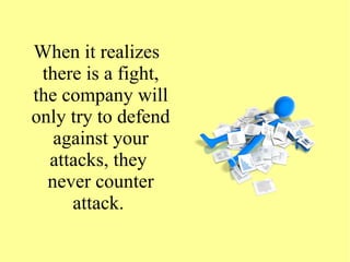 When it realizes
there is a fight,
the company will
only try to defend
against your
attacks, they
never counter
attack.
 