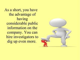 As a short, you have
the advantage of
having
considerable public
information on the
company. You can
hire investigators to
dig up even more.
 