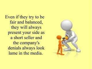 Even if they try to be
fair and balanced,
they will always
present your side as
a short seller and
the company's
denials always look
lame in the media.
 
