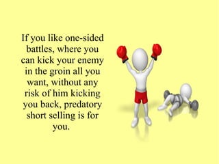 If you like one-sided
battles, where you
can kick your enemy
in the groin all you
want, without any
risk of him kicking
you back, predatory
short selling is for
you.
 