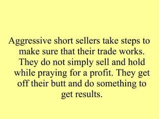 Aggressive short sellers take steps to
make sure that their trade works.
They do not simply sell and hold
while praying for a profit. They get
off their butt and do something to
get results.
 