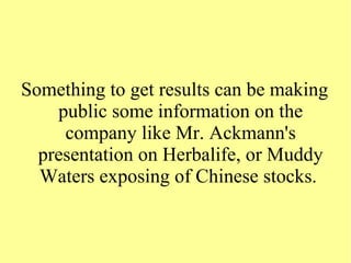 Something to get results can be making
public some information on the
company like Mr. Ackmann's
presentation on Herbalife, or Muddy
Waters exposing of Chinese stocks.
 