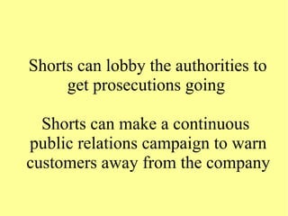 Shorts can lobby the authorities to
get prosecutions going
Shorts can make a continuous
public relations campaign to warn
customers away from the company
 
