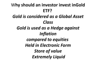 Why should an investor invest inGold
                ETF?
Gold is considered as a Global Asset
                Class
  Gold is used as a Hedge against
              Inflation
        compared to equities
       Held in Electronic Form
           Store of value
          Extremely Liquid
 