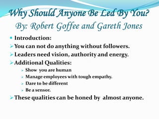 Why Should Anyone Be Led By You?
  By: Robert Goffee and Gareth Jones
 Introduction:
 You can not do anything without followers.
 Leaders need vision, authority and energy.
 Additional Qualities:
       Show you are human
       Manage employees with tough empathy.
       Dare to be different
       Be a sensor.
 These qualities can be honed by almost anyone.
 