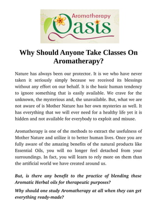 Why Should Anyone Take Classes On
Aromatherapy?
Nature has always been our protector. It is we who have never
taken   it   seriously   simply   because   we   received   its   blessings
without any effort on our behalf. It is the basic human tendency
to ignore something that is easily available. We crave for the
unknown, the mysterious and, the unavailable. But, what we are
not aware of is Mother Nature has her own mysteries as well. It
has everything that we will ever need for a healthy life yet it is
hidden and not available for everybody to exploit and misuse.
Aromatherapy is one of the methods to extract the usefulness of
Mother Nature and utilize it to better human lives. Once you are
fully aware of the amazing benefits of the natural products like
Essential   Oils,   you   will   no   longer   feel   detached   from   your
surroundings. In fact, you will learn to rely more on them than
the artificial world we have created around us. 
But, is there any benefit to the practice of blending these
Aromatic Herbal oils for therapeutic purposes?
Why should one study Aromatherapy at all when they can get
everything ready­made?
 