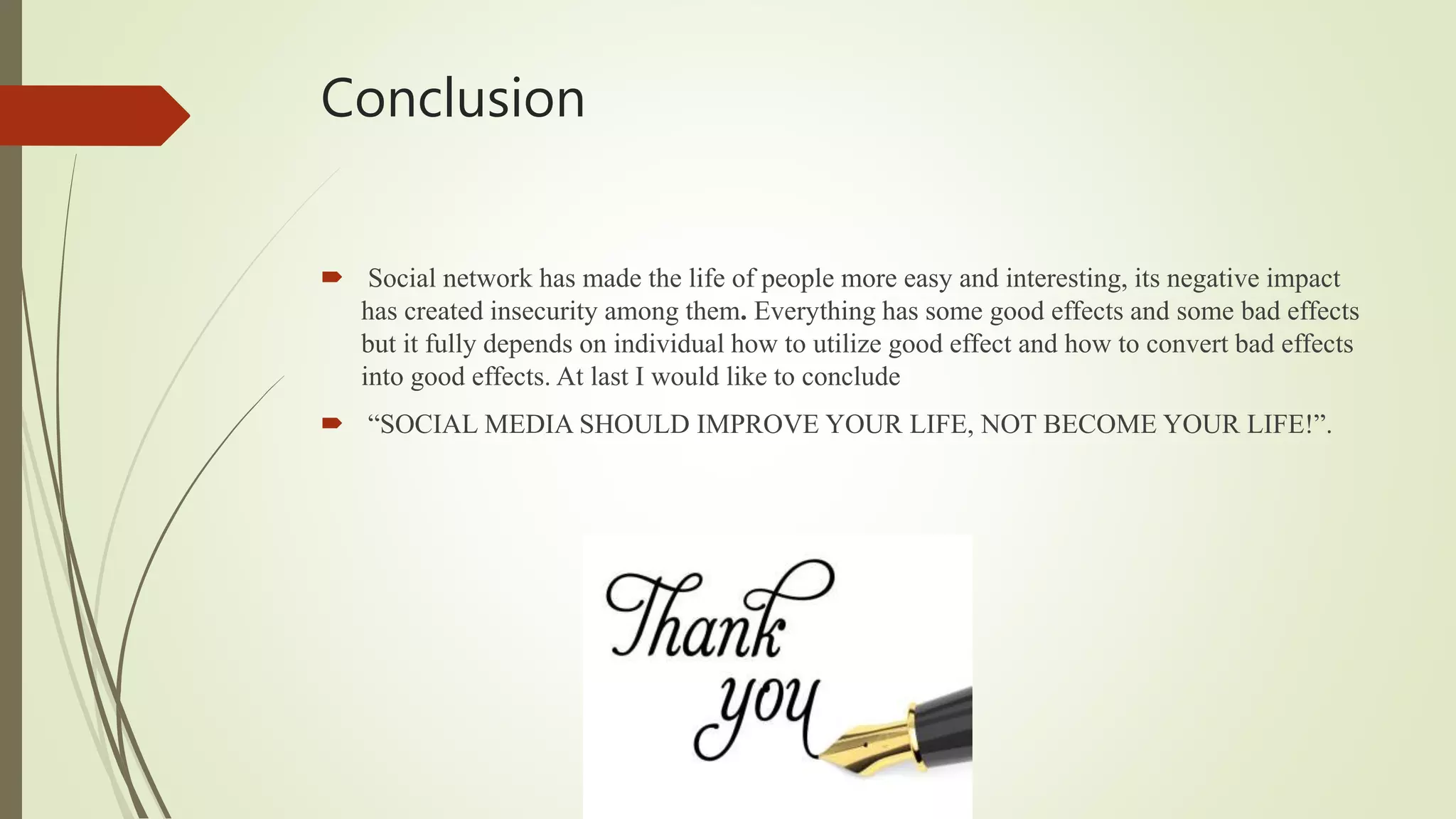 Conclusion
Social network has made the life of people more easy and interesting, its negative impact
has created insecurity among them. Everything has some good effects and some bad effects
but it fully depends on individual how to utilize good effect and how to convert bad effects
into good effects. At last I would like to conclude
“SOCIAL MEDIA SHOULD IMPROVE YOUR LIFE, NOT BECOME YOUR LIFE!”.