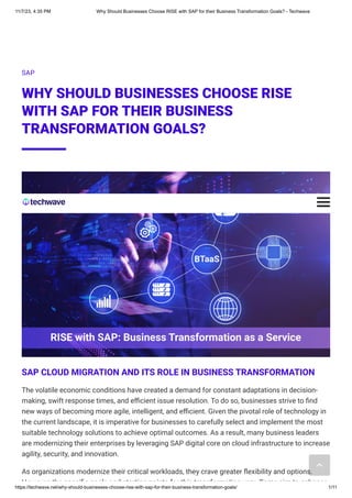 11/7/23, 4:35 PM Why Should Businesses Choose RISE with SAP for their Business Transformation Goals? - Techwave
https://techwave.net/why-should-businesses-choose-rise-with-sap-for-their-business-transformation-goals/ 1/11
SAP
WHY SHOULD BUSINESSES CHOOSE RISE
WITH SAP FOR THEIR BUSINESS
TRANSFORMATION GOALS?
SAP CLOUD MIGRATION AND ITS ROLE IN BUSINESS TRANSFORMATION
The volatile economic conditions have created a demand for constant adaptations in decision-
making, swift response times, and efficient issue resolution. To do so, businesses strive to find
new ways of becoming more agile, intelligent, and efficient. Given the pivotal role of technology in
the current landscape, it is imperative for businesses to carefully select and implement the most
suitable technology solutions to achieve optimal outcomes. As a result, many business leaders
are modernizing their enterprises by leveraging SAP digital core on cloud infrastructure to increase
agility, security, and innovation.
As organizations modernize their critical workloads, they crave greater flexibility and options.
However the specific goals and starting points for this transformation vary Some aim to enhance
 
