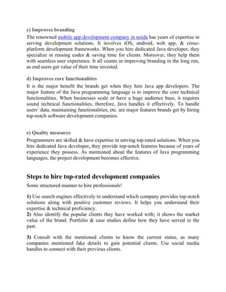 c) Improves branding
The renowned mobile app development company in noida has years of expertise in
serving development solutions. It involves iOS, android, web app, & cross-
platform development frameworks. When you hire dedicated Java developer, they
specialize in reusing codes & saving time for clients. Moreover, they help them
with seamless user experience. It all counts in improving branding in the long run,
as end users get value of their time invested.
d) Improves core functionalities
It is the major benefit the brands get when they hire Java app developers. The
major feature of the Java programming language is to improve the core technical
functionalities. When businesses scale or have a huge audience base, it requires
sound technical functionalities, therefore, Java handles it effectively. To handle
users’ data, maintaining functionalities, etc. are major features brands get by hiring
top-notch software development companies.
e) Quality measures
Programmers are skilled & have expertise in serving top-rated solutions. When you
hire dedicated Java developer, they provide top-notch features because of years of
experience they possess. As mentioned about the features of Java programming
languages, the project development becomes effective.
Steps to hire top-rated development companies
Some structured manner to hire professionals!
1) Use search engines effectively to understand which company provides top-notch
solutions along with positive customer reviews. It helps you understand their
expertise & technical proficiency.
2) Also identify the popular clients they have worked with; it shows the market
value of the brand. Portfolio & case studies define how they have served in the
past.
3) Consult with the mentioned clients to know the current status, as many
companies mentioned fake details to gain potential clients. Use social media
handles to connect with their previous clients.
 