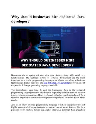 Why should businesses hire dedicated Java
developer?
Businesses aim to update software with latest features along with sound core
functionalities. The technical aspects of software development are the most
important, as a result, programming languages are chosen according to business
technicalities. Brands outsource and hire dedicated Java developer as Java is one of
the popular & best programming languages available.
The technologies save time & cost for businesses. Java is the preferred
programming language that not only helps in improving technical features but also
improves business operations. However, brands either have professionals with Java
technical expertise or outsource development companies to save time & for better
results.
Java is an object-oriented programming language which is straightforward and
highly recommended by professionals because of ease of use & features. The Java
platform covers multiple factors like a set of libraries, a compiler, & an execution
 