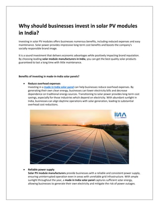 Why should businesses invest in solar PV modules
in India?
Investing in solar PV modules offers businesses numerous benefits, including reduced expenses and easy
maintenance. Solar power provides impressive long-term cost benefits and boosts the company's
socially responsible brand image.
It is a sound investment that delivers economic advantages while positively impacting brand reputation.
By choosing leading solar module manufacturers in India, you can get the best quality solar products
guaranteed to last a long time with little maintenance.
Benefits of investing in made-in-India solar panels?
 Reduce overhead expenses
Investing in a made in India solar panel can help businesses reduce overhead expenses. By
generating their own clean energy, businesses can lower electricity bills and decrease
dependence on traditional energy sources. Transitioning to solar power provides long-term cost
savings, especially for those industries which depend on electricity. With abundant sunlight in
India, businesses can align daytime operations with solar generation, leading to substantial
overhead cost reductions.
 Reliable power supply
Solar PV module manufacturers provide businesses with a reliable and consistent power supply,
ensuring uninterrupted operation even in areas with unreliable grid infrastructure. With ample
sunlight throughout the year, a made in India solar panel captures sufficient solar energy,
allowing businesses to generate their own electricity and mitigate the risk of power outages.
 
