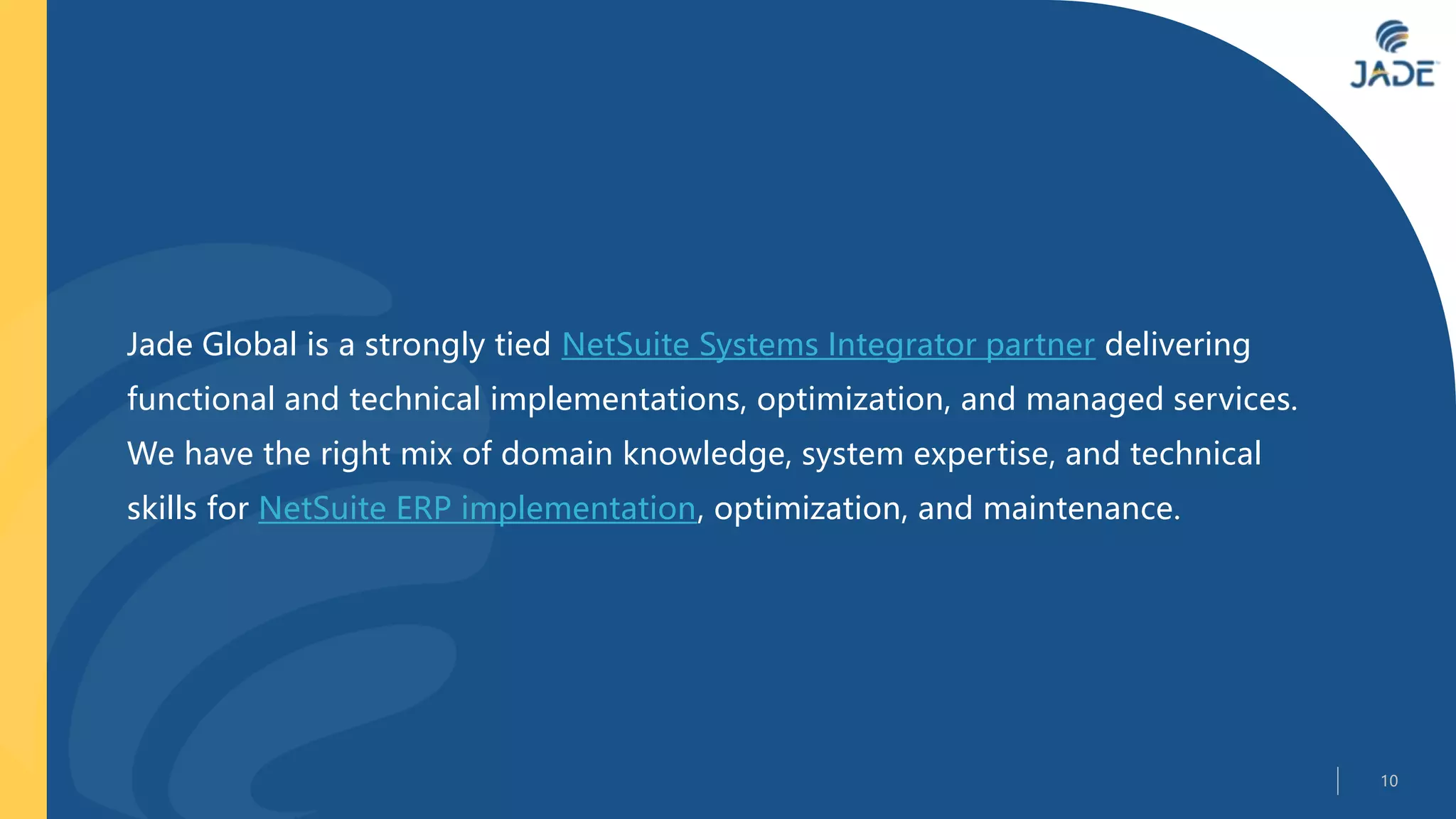 Jade Global is a strongly tied NetSuite Systems Integrator partner delivering
functional and technical implementations, optimization, and managed services.
We have the right mix of domain knowledge, system expertise, and technical
skills for NetSuite ERP implementation, optimization, and maintenance.
10
 
