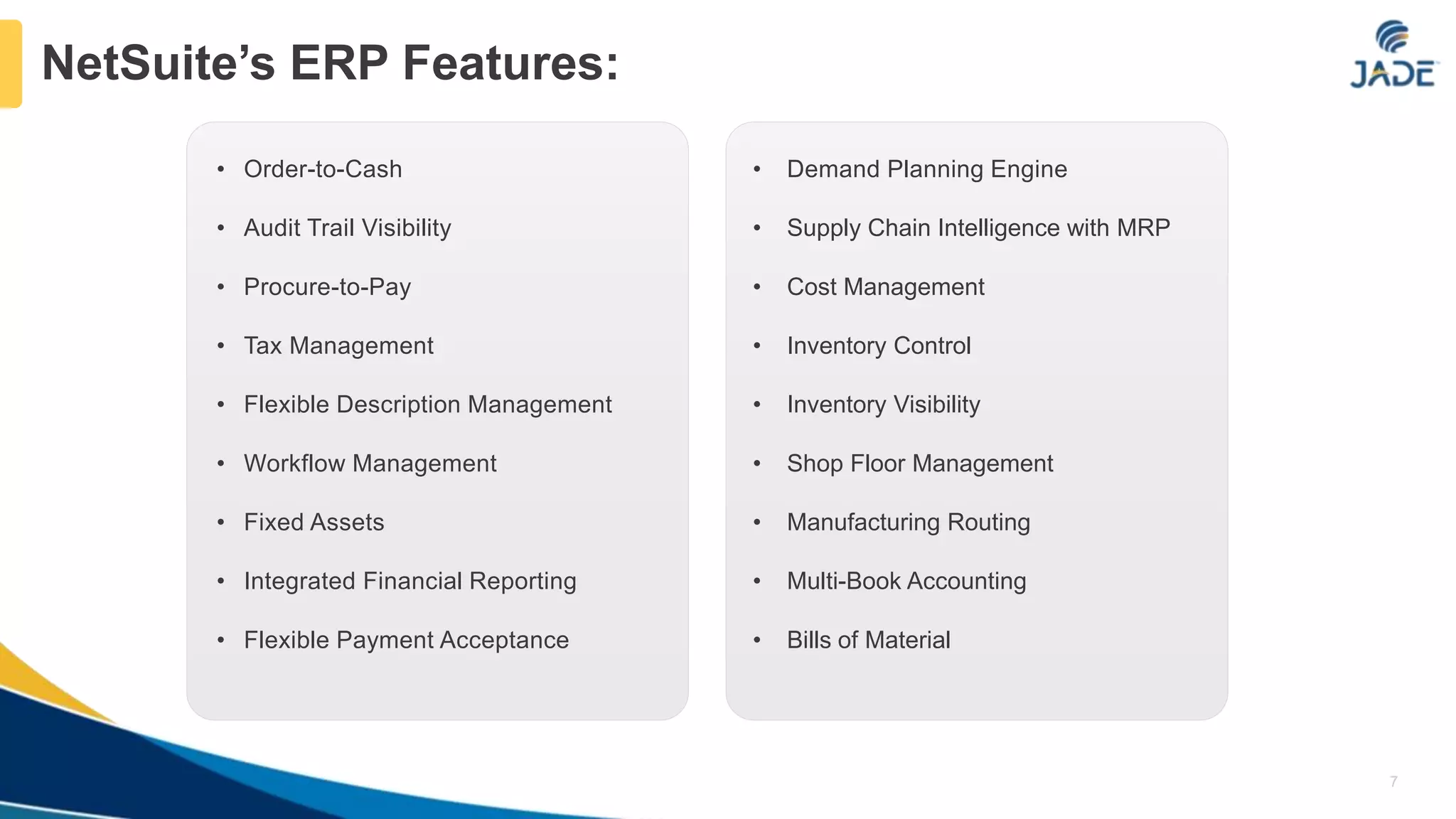 • Order-to-Cash
• Audit Trail Visibility
• Procure-to-Pay
• Tax Management
• Flexible Description Management
• Workflow Management
• Fixed Assets
• Integrated Financial Reporting
• Flexible Payment Acceptance
• Demand Planning Engine
• Supply Chain Intelligence with MRP
• Cost Management
• Inventory Control
• Inventory Visibility
• Shop Floor Management
• Manufacturing Routing
• Multi-Book Accounting
• Bills of Material
7
NetSuite’s ERP Features:
 