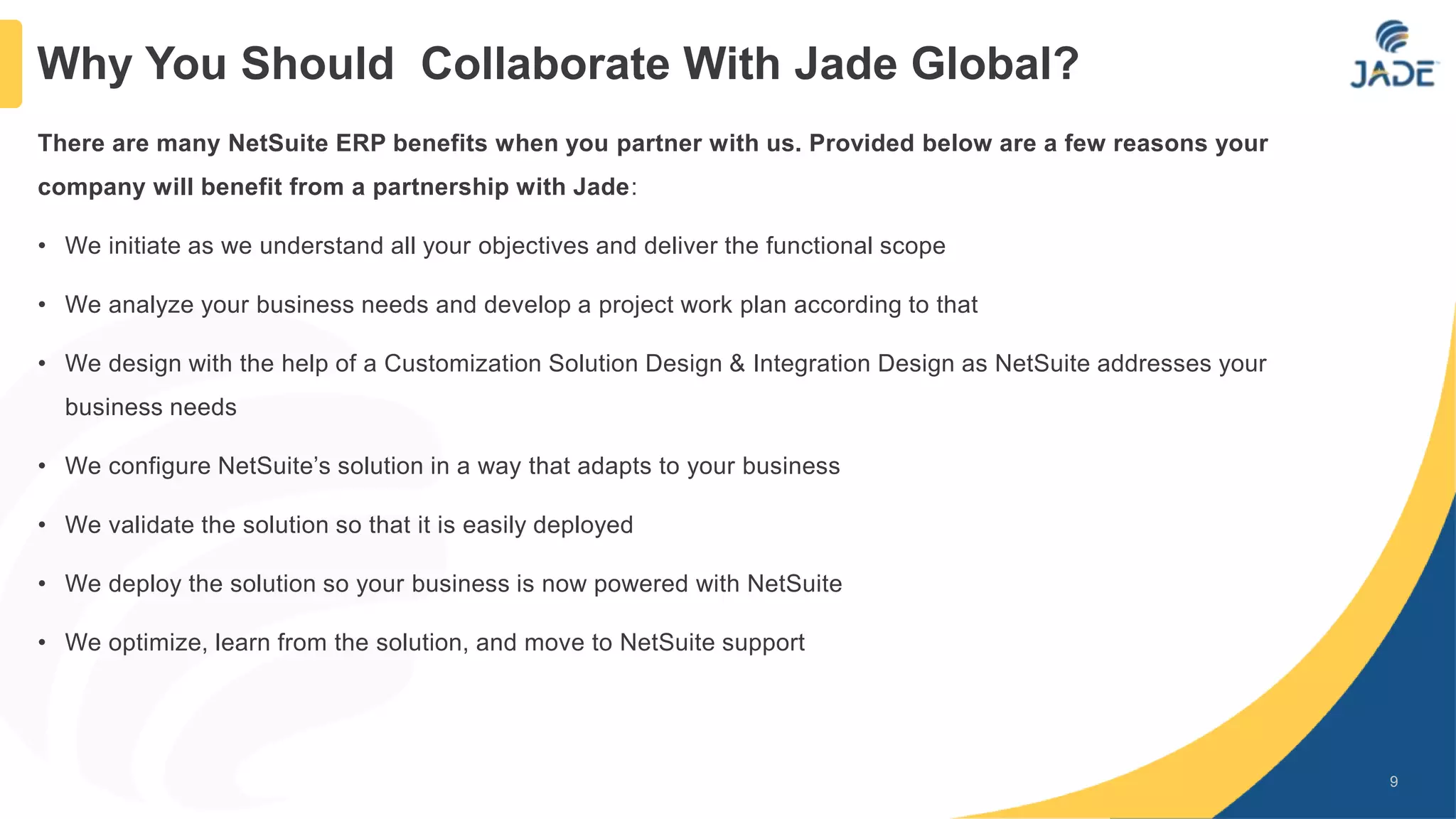 There are many NetSuite ERP benefits when you partner with us. Provided below are a few reasons your
company will benefit from a partnership with Jade:
• We initiate as we understand all your objectives and deliver the functional scope
• We analyze your business needs and develop a project work plan according to that
• We design with the help of a Customization Solution Design & Integration Design as NetSuite addresses your
business needs
• We configure NetSuite’s solution in a way that adapts to your business
• We validate the solution so that it is easily deployed
• We deploy the solution so your business is now powered with NetSuite
• We optimize, learn from the solution, and move to NetSuite support
9
Why You Should Collaborate With Jade Global?
 