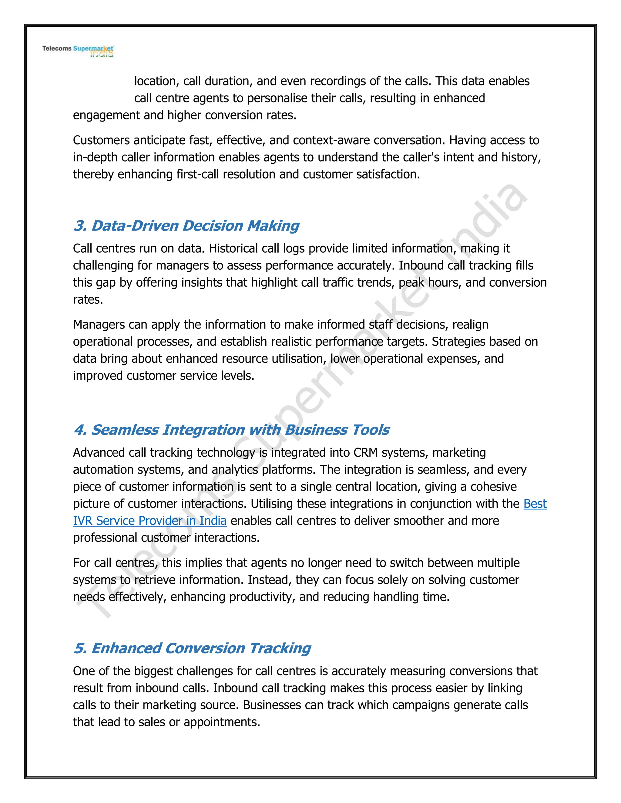 location, call duration, and even recordings of the calls. This data enables
call centre agents to personalise their calls, resulting in enhanced
engagement and higher conversion rates.
Customers anticipate fast, effective, and context-aware conversation. Having access to
in-depth caller information enables agents to understand the caller's intent and history,
thereby enhancing first-call resolution and customer satisfaction.
3. Data-Driven Decision Making
Call centres run on data. Historical call logs provide limited information, making it
challenging for managers to assess performance accurately. Inbound call tracking fills
this gap by offering insights that highlight call traffic trends, peak hours, and conversion
rates.
Managers can apply the information to make informed staff decisions, realign
operational processes, and establish realistic performance targets. Strategies based on
data bring about enhanced resource utilisation, lower operational expenses, and
improved customer service levels.
4. Seamless Integration with Business Tools
Advanced call tracking technology is integrated into CRM systems, marketing
automation systems, and analytics platforms. The integration is seamless, and every
piece of customer information is sent to a single central location, giving a cohesive
picture of customer interactions. Utilising these integrations in conjunction with the Best
IVR Service Provider in India enables call centres to deliver smoother and more
professional customer interactions.
For call centres, this implies that agents no longer need to switch between multiple
systems to retrieve information. Instead, they can focus solely on solving customer
needs effectively, enhancing productivity, and reducing handling time.
5. Enhanced Conversion Tracking
One of the biggest challenges for call centres is accurately measuring conversions that
result from inbound calls. Inbound call tracking makes this process easier by linking
calls to their marketing source. Businesses can track which campaigns generate calls
that lead to sales or appointments.
 