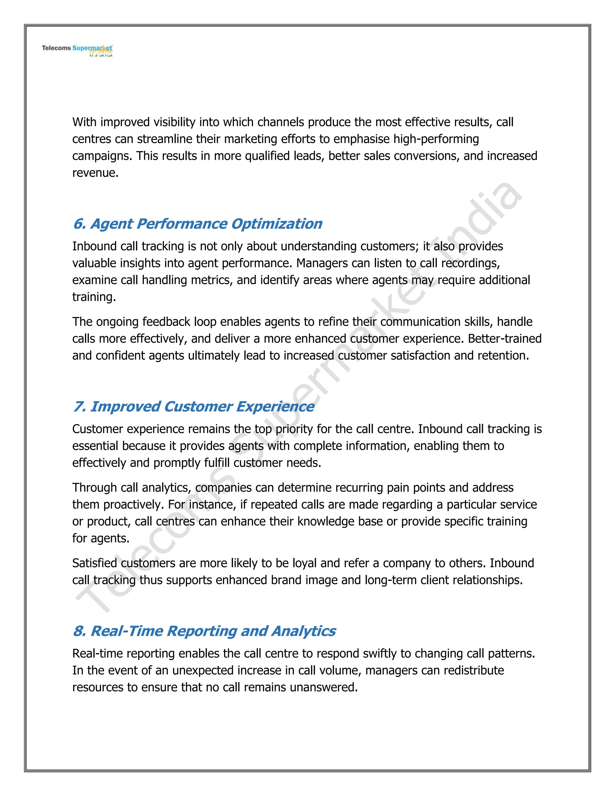 With improved visibility into which channels produce the most effective results, call
centres can streamline their marketing efforts to emphasise high-performing
campaigns. This results in more qualified leads, better sales conversions, and increased
revenue.
6. Agent Performance Optimization
Inbound call tracking is not only about understanding customers; it also provides
valuable insights into agent performance. Managers can listen to call recordings,
examine call handling metrics, and identify areas where agents may require additional
training.
The ongoing feedback loop enables agents to refine their communication skills, handle
calls more effectively, and deliver a more enhanced customer experience. Better-trained
and confident agents ultimately lead to increased customer satisfaction and retention.
7. Improved Customer Experience
Customer experience remains the top priority for the call centre. Inbound call tracking is
essential because it provides agents with complete information, enabling them to
effectively and promptly fulfill customer needs.
Through call analytics, companies can determine recurring pain points and address
them proactively. For instance, if repeated calls are made regarding a particular service
or product, call centres can enhance their knowledge base or provide specific training
for agents.
Satisfied customers are more likely to be loyal and refer a company to others. Inbound
call tracking thus supports enhanced brand image and long-term client relationships.
8. Real-Time Reporting and Analytics
Real-time reporting enables the call centre to respond swiftly to changing call patterns.
In the event of an unexpected increase in call volume, managers can redistribute
resources to ensure that no call remains unanswered.
 