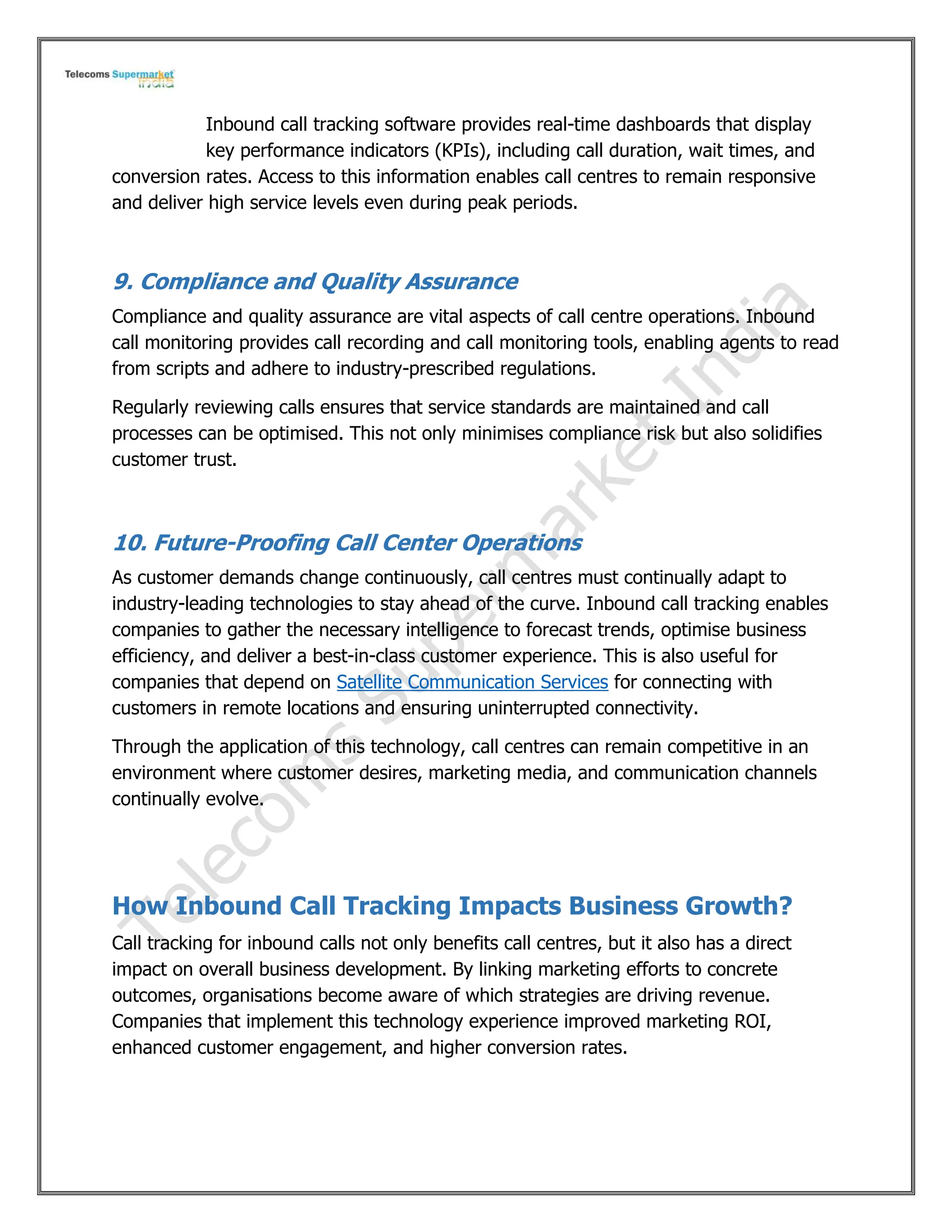 Inbound call tracking software provides real-time dashboards that display
key performance indicators (KPIs), including call duration, wait times, and
conversion rates. Access to this information enables call centres to remain responsive
and deliver high service levels even during peak periods.
9. Compliance and Quality Assurance
Compliance and quality assurance are vital aspects of call centre operations. Inbound
call monitoring provides call recording and call monitoring tools, enabling agents to read
from scripts and adhere to industry-prescribed regulations.
Regularly reviewing calls ensures that service standards are maintained and call
processes can be optimised. This not only minimises compliance risk but also solidifies
customer trust.
10. Future-Proofing Call Center Operations
As customer demands change continuously, call centres must continually adapt to
industry-leading technologies to stay ahead of the curve. Inbound call tracking enables
companies to gather the necessary intelligence to forecast trends, optimise business
efficiency, and deliver a best-in-class customer experience. This is also useful for
companies that depend on Satellite Communication Services for connecting with
customers in remote locations and ensuring uninterrupted connectivity.
Through the application of this technology, call centres can remain competitive in an
environment where customer desires, marketing media, and communication channels
continually evolve.
How Inbound Call Tracking Impacts Business Growth?
Call tracking for inbound calls not only benefits call centres, but it also has a direct
impact on overall business development. By linking marketing efforts to concrete
outcomes, organisations become aware of which strategies are driving revenue.
Companies that implement this technology experience improved marketing ROI,
enhanced customer engagement, and higher conversion rates.
 
