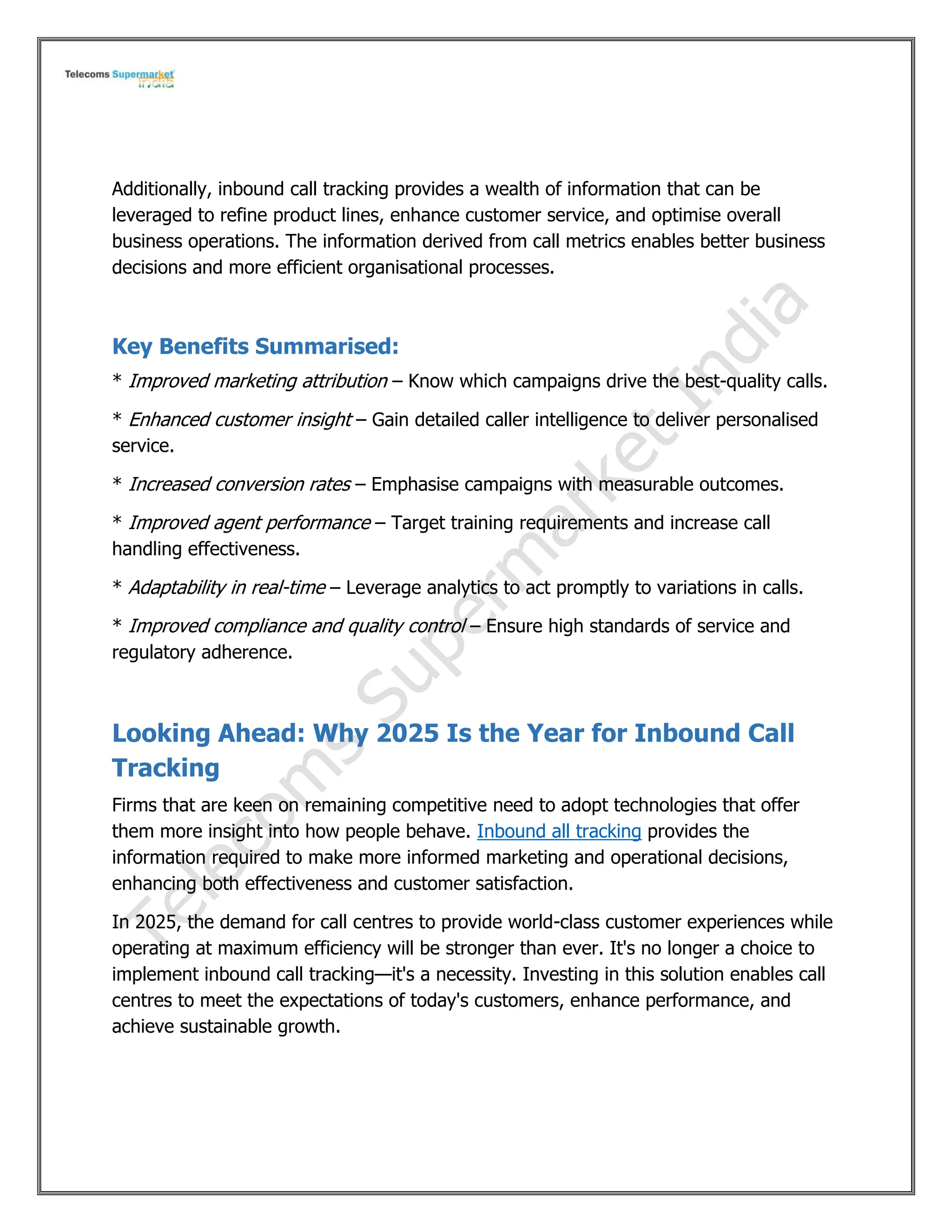 Additionally, inbound call tracking provides a wealth of information that can be
leveraged to refine product lines, enhance customer service, and optimise overall
business operations. The information derived from call metrics enables better business
decisions and more efficient organisational processes.
Key Benefits Summarised:
* Improved marketing attribution – Know which campaigns drive the best-quality calls.
* Enhanced customer insight – Gain detailed caller intelligence to deliver personalised
service.
* Increased conversion rates – Emphasise campaigns with measurable outcomes.
* Improved agent performance – Target training requirements and increase call
handling effectiveness.
* Adaptability in real-time – Leverage analytics to act promptly to variations in calls.
* Improved compliance and quality control – Ensure high standards of service and
regulatory adherence.
Looking Ahead: Why 2025 Is the Year for Inbound Call
Tracking
Firms that are keen on remaining competitive need to adopt technologies that offer
them more insight into how people behave. Inbound all tracking provides the
information required to make more informed marketing and operational decisions,
enhancing both effectiveness and customer satisfaction.
In 2025, the demand for call centres to provide world-class customer experiences while
operating at maximum efficiency will be stronger than ever. It's no longer a choice to
implement inbound call tracking—it's a necessity. Investing in this solution enables call
centres to meet the expectations of today's customers, enhance performance, and
achieve sustainable growth.
 