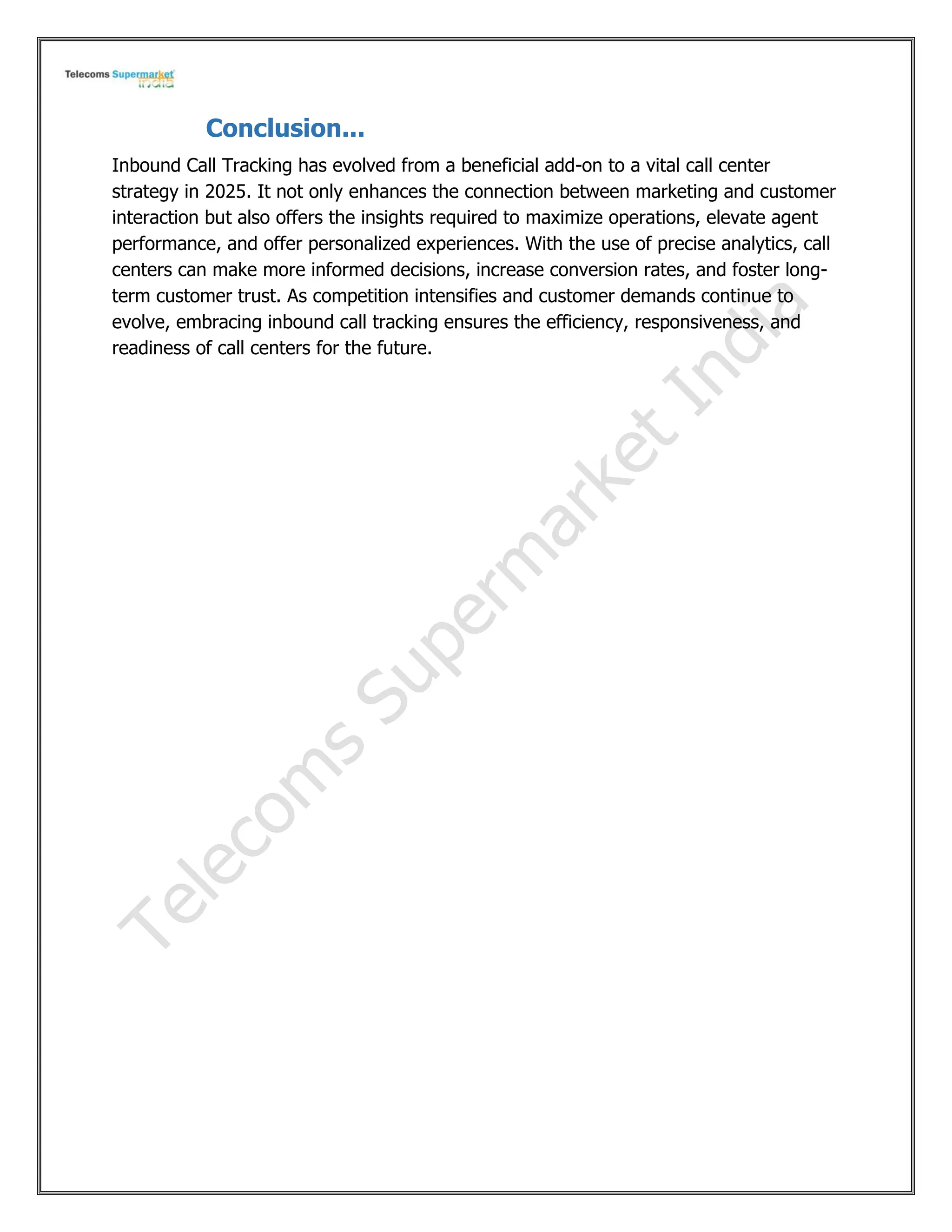 Conclusion...
Inbound Call Tracking has evolved from a beneficial add-on to a vital call center
strategy in 2025. It not only enhances the connection between marketing and customer
interaction but also offers the insights required to maximize operations, elevate agent
performance, and offer personalized experiences. With the use of precise analytics, call
centers can make more informed decisions, increase conversion rates, and foster long-
term customer trust. As competition intensifies and customer demands continue to
evolve, embracing inbound call tracking ensures the efficiency, responsiveness, and
readiness of call centers for the future.
 