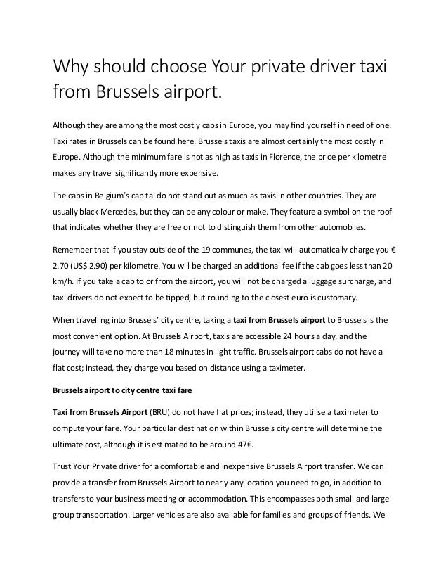Why should choose Your private driver taxi
from Brussels airport.
Although they are among the most costly cabs in Europe, you may find yourself in need of one.
Taxi rates in Brussels can be found here. Brussels taxis are almost certainly the most costly in
Europe. Although the minimum fare is not as high as taxis in Florence, the price per kilometre
makes any travel significantly more expensive.
The cabs in Belgium’s capital do not stand out as much as taxis in other countries. They are
usually black Mercedes, but they can be any colour or make. They feature a symbol on the roof
that indicates whether they are free or not to distinguish them from other automobiles.
Remember that if you stay outside of the 19 communes, the taxi will automatically charge you €
2.70 (US$ 2.90) per kilometre. You will be charged an additional fee if the cab goes less than 20
km/h. If you take a cab to or from the airport, you will not be charged a luggage surcharge, and
taxi drivers do not expect to be tipped, but rounding to the closest euro is customary.
When travelling into Brussels’ city centre, taking a taxi from Brussels airport to Brussels is the
most convenient option. At Brussels Airport, taxis are accessible 24 hours a day, and the
journey will take no more than 18 minutes in light traffic. Brussels airport cabs do not have a
flat cost; instead, they charge you based on distance using a taximeter.
Brussels airport to city centre taxi fare
Taxi from Brussels Airport (BRU) do not have flat prices; instead, they utilise a taximeter to
compute your fare. Your particular destination within Brussels city centre will determine the
ultimate cost, although it is estimated to be around 47€.
Trust Your Private driver for a comfortable and inexpensive Brussels Airport transfer. We can
provide a transfer from Brussels Airport to nearly any location you need to go, in addition to
transfers to your business meeting or accommodation. This encompasses both small and large
group transportation. Larger vehicles are also available for families and groups of friends. We
 