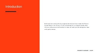 Bold exteriors and perfectly engineered interiors have made the Maruti
Suzuki Dzire a car to buy. If you are looking for a compact sedan then
this car will prove to be the best in class not with just the design but also
with performance.
M A R U T I S U Z U K I | 2 0 1 9
Introduction
 