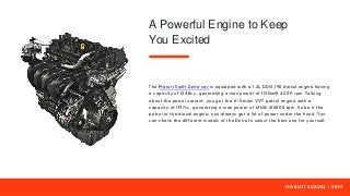 M A R U T I S U Z U K I | 2 0 1 9
The Maruti Swift Dzire car is equipped with a 1.3L DDiS 190 diesel engine having
a capacity of 1248cc, generating a max power of 113Nm@ 4200 rpm. Talking
about the petrol variant, you get the K-Series VVT petrol engine with a
capacity of 1197cc, generating a max power of 61kW @6000 rpm. So be it the
petrol or the diesel engine, you always get a lot of power under the hood. You
can check the different models of the Dzire to select the best one for yourself.
A Powerful Engine to Keep
You Excited
 